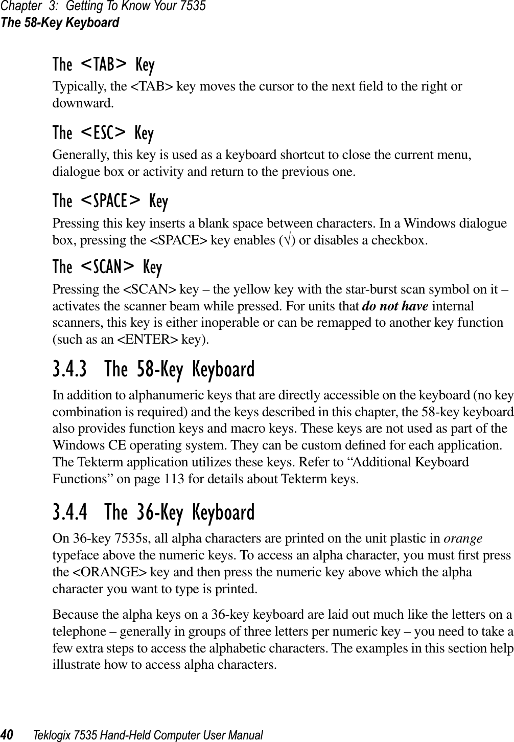 Chapter 3: Getting To Know Your 7535The 58-Key Keyboard40 Teklogix 7535 Hand-Held Computer User ManualThe &lt;TAB&gt; KeyTypically, the &lt;TAB&gt; key moves the cursor to the next ﬁeld to the right or downward.The &lt;ESC&gt; KeyGenerally, this key is used as a keyboard shortcut to close the current menu, dialogue box or activity and return to the previous one.The &lt;SPACE&gt; KeyPressing this key inserts a blank space between characters. In a Windows dialogue box, pressing the &lt;SPACE&gt; key enables (√) or disables a checkbox.The &lt;SCAN&gt; KeyPressing the &lt;SCAN&gt; key – the yellow key with the star-burst scan symbol on it – activates the scanner beam while pressed. For units that do not have internal scanners, this key is either inoperable or can be remapped to another key function (such as an &lt;ENTER&gt; key).3.4.3  The 58-Key KeyboardIn addition to alphanumeric keys that are directly accessible on the keyboard (no key combination is required) and the keys described in this chapter, the 58-key keyboard also provides function keys and macro keys. These keys are not used as part of the Windows CE operating system. They can be custom deﬁned for each application. The Tekterm application utilizes these keys. Refer to “Additional Keyboard Functions” on page 113 for details about Tekterm keys.3.4.4  The 36-Key KeyboardOn 36-key 7535s, all alpha characters are printed on the unit plastic in orangetypeface above the numeric keys. To access an alpha character, you must ﬁrst press the &lt;ORANGE&gt; key and then press the numeric key above which the alpha character you want to type is printed. Because the alpha keys on a 36-key keyboard are laid out much like the letters on a telephone – generally in groups of three letters per numeric key – you need to take a few extra steps to access the alphabetic characters. The examples in this section help illustrate how to access alpha characters.