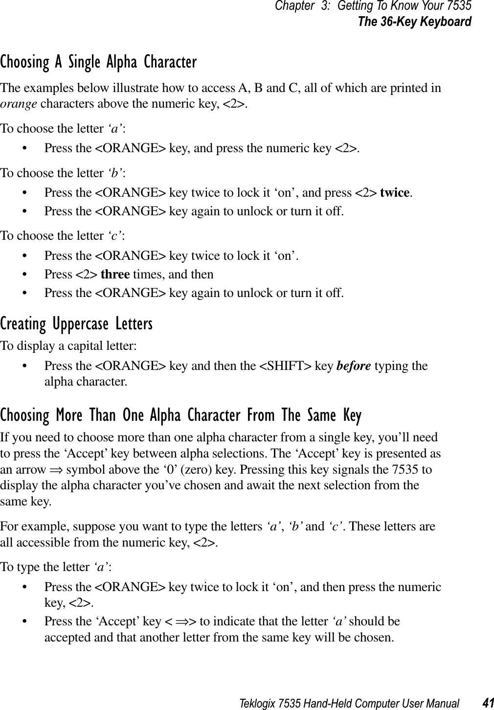 Teklogix 7535 Hand-Held Computer User Manual 41Chapter 3: Getting To Know Your 7535The 36-Key KeyboardChoosing A Single Alpha CharacterThe examples below illustrate how to access A, B and C, all of which are printed in orange characters above the numeric key, &lt;2&gt;.To choose the letter ‘a’:• Press the &lt;ORANGE&gt; key, and press the numeric key &lt;2&gt;.To choose the letter ‘b’:• Press the &lt;ORANGE&gt; key twice to lock it ‘on’, and press &lt;2&gt; twice.• Press the &lt;ORANGE&gt; key again to unlock or turn it off.To choose the letter ‘c’:• Press the &lt;ORANGE&gt; key twice to lock it ‘on’.• Press &lt;2&gt; three times, and then • Press the &lt;ORANGE&gt; key again to unlock or turn it off.Creating Uppercase LettersTo display a capital letter:• Press the &lt;ORANGE&gt; key and then the &lt;SHIFT&gt; key before typing the alpha character.Choosing More Than One Alpha Character From The Same KeyIf you need to choose more than one alpha character from a single key, you’ll need to press the ‘Accept’ key between alpha selections. The ‘Accept’ key is presented as an arrow ⇒ symbol above the ‘0’ (zero) key. Pressing this key signals the 7535 to display the alpha character you’ve chosen and await the next selection from the same key. For example, suppose you want to type the letters ‘a’,‘b’ and ‘c’. These letters are all accessible from the numeric key, &lt;2&gt;.To type the letter ‘a’:• Press the &lt;ORANGE&gt; key twice to lock it ‘on’, and then press the numeric key, &lt;2&gt;.• Press the ‘Accept’ key &lt; ⇒&gt; to indicate that the letter ‘a’ should be accepted and that another letter from the same key will be chosen.