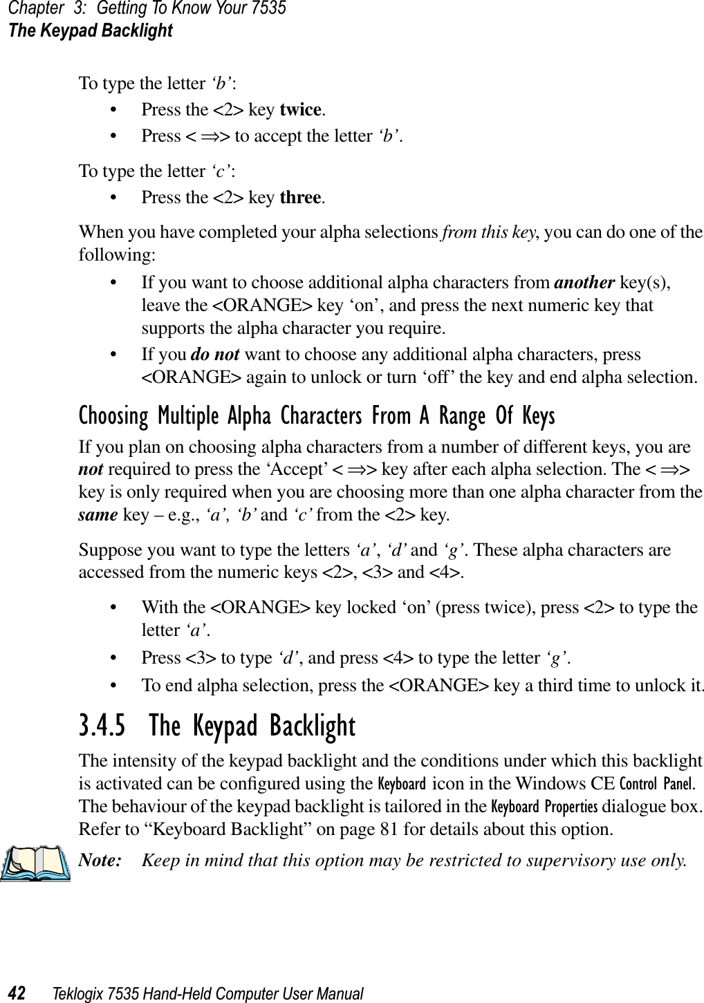 Chapter 3: Getting To Know Your 7535The Keypad Backlight42 Teklogix 7535 Hand-Held Computer User ManualTo type the letter ‘b’:• Press the &lt;2&gt; key twice.• Press &lt; ⇒&gt; to accept the letter ‘b’.To type the letter ‘c’:• Press the &lt;2&gt; key three.When you have completed your alpha selections from this key, you can do one of the following:• If you want to choose additional alpha characters from another key(s), leave the &lt;ORANGE&gt; key ‘on’, and press the next numeric key that supports the alpha character you require.• If you do not want to choose any additional alpha characters, press &lt;ORANGE&gt; again to unlock or turn ‘off’ the key and end alpha selection.Choosing Multiple Alpha Characters From A Range Of KeysIf you plan on choosing alpha characters from a number of different keys, you are not required to press the ‘Accept’ &lt; ⇒&gt; key after each alpha selection. The &lt; ⇒&gt;key is only required when you are choosing more than one alpha character from the same key – e.g., ‘a’, ‘b’ and ‘c’ from the &lt;2&gt; key. Suppose you want to type the letters ‘a’,‘d’ and ‘g’. These alpha characters are accessed from the numeric keys &lt;2&gt;, &lt;3&gt; and &lt;4&gt;.• With the &lt;ORANGE&gt; key locked ‘on’ (press twice), press &lt;2&gt; to type the letter ‘a’.• Press &lt;3&gt; to type ‘d’, and press &lt;4&gt; to type the letter ‘g’.• To end alpha selection, press the &lt;ORANGE&gt; key a third time to unlock it.3.4.5  The Keypad BacklightThe intensity of the keypad backlight and the conditions under which this backlight is activated can be conﬁgured using the Keyboard icon in the Windows CE Control Panel.The behaviour of the keypad backlight is tailored in the Keyboard Properties dialogue box. Refer to “Keyboard Backlight” on page 81 for details about this option.Note: Keep in mind that this option may be restricted to supervisory use only.