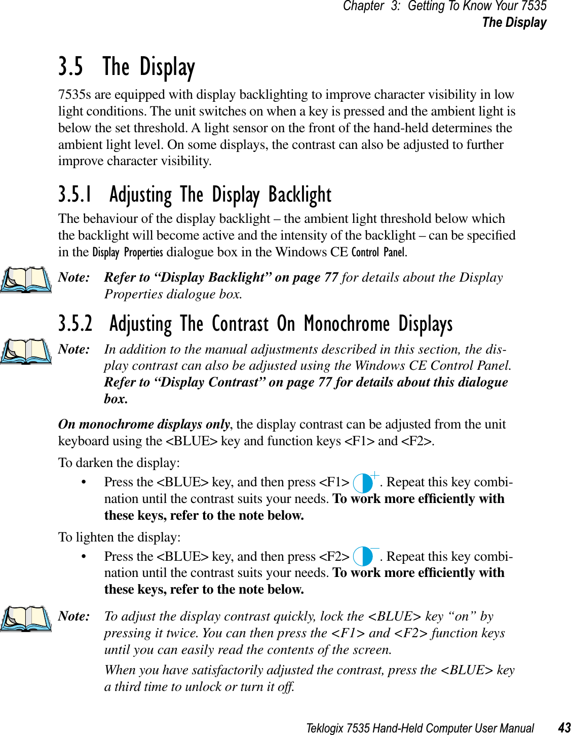 Teklogix 7535 Hand-Held Computer User Manual 43Chapter 3: Getting To Know Your 7535The Display3.5  The Display7535s are equipped with display backlighting to improve character visibility in low light conditions. The unit switches on when a key is pressed and the ambient light is below the set threshold. A light sensor on the front of the hand-held determines the ambient light level. On some displays, the contrast can also be adjusted to further improve character visibility.3.5.1  Adjusting The Display BacklightThe behaviour of the display backlight – the ambient light threshold below which the backlight will become active and the intensity of the backlight – can be speciﬁed in the Display Properties dialogue box in the Windows CE Control Panel.Note: Refer to “Display Backlight” on page 77 for details about the Display Properties dialogue box.3.5.2  Adjusting The Contrast On Monochrome DisplaysNote: In addition to the manual adjustments described in this section, the dis-play contrast can also be adjusted using the Windows CE Control Panel. Refer to “Display Contrast” on page 77 for details about this dialogue box.On monochrome displays only, the display contrast can be adjusted from the unit keyboard using the &lt;BLUE&gt; key and function keys &lt;F1&gt; and &lt;F2&gt;.To darken the display:• Press the &lt;BLUE&gt; key, and then press &lt;F1&gt;  . Repeat this key combi-nation until the contrast suits your needs. To work more efﬁciently with these keys, refer to the note below.To lighten the display:• Press the &lt;BLUE&gt; key, and then press &lt;F2&gt;  . Repeat this key combi-nation until the contrast suits your needs. To work more efﬁciently with these keys, refer to the note below.Note: To adjust the display contrast quickly, lock the &lt;BLUE&gt; key “on” by pressing it twice. You can then press the &lt;F1&gt; and &lt;F2&gt; function keys until you can easily read the contents of the screen. When you have satisfactorily adjusted the contrast, press the &lt;BLUE&gt; key a third time to unlock or turn it off.