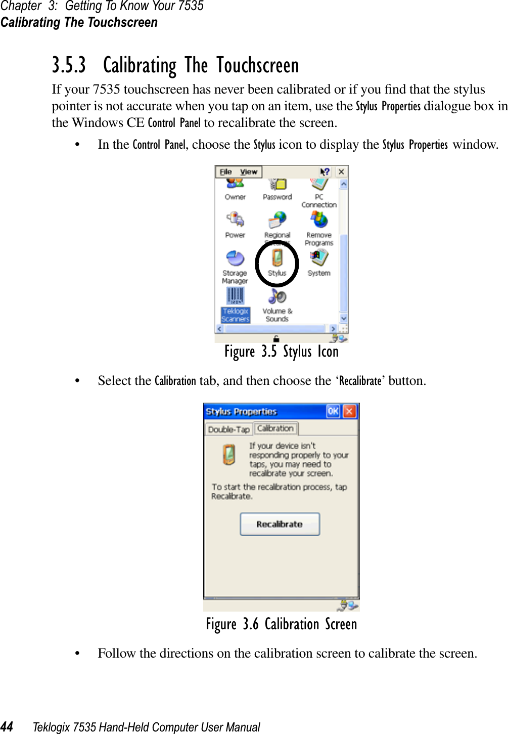 Chapter 3: Getting To Know Your 7535Calibrating The Touchscreen44 Teklogix 7535 Hand-Held Computer User Manual3.5.3  Calibrating The TouchscreenIf your 7535 touchscreen has never been calibrated or if you ﬁnd that the stylus pointer is not accurate when you tap on an item, use the Stylus Properties dialogue box in the Windows CE Control Panel to recalibrate the screen.• In the Control Panel, choose the Stylus icon to display the Stylus Properties window.Figure 3.5 Stylus Icon• Select the Calibration tab, and then choose the ‘Recalibrate’ button.Figure 3.6 Calibration Screen• Follow the directions on the calibration screen to calibrate the screen.