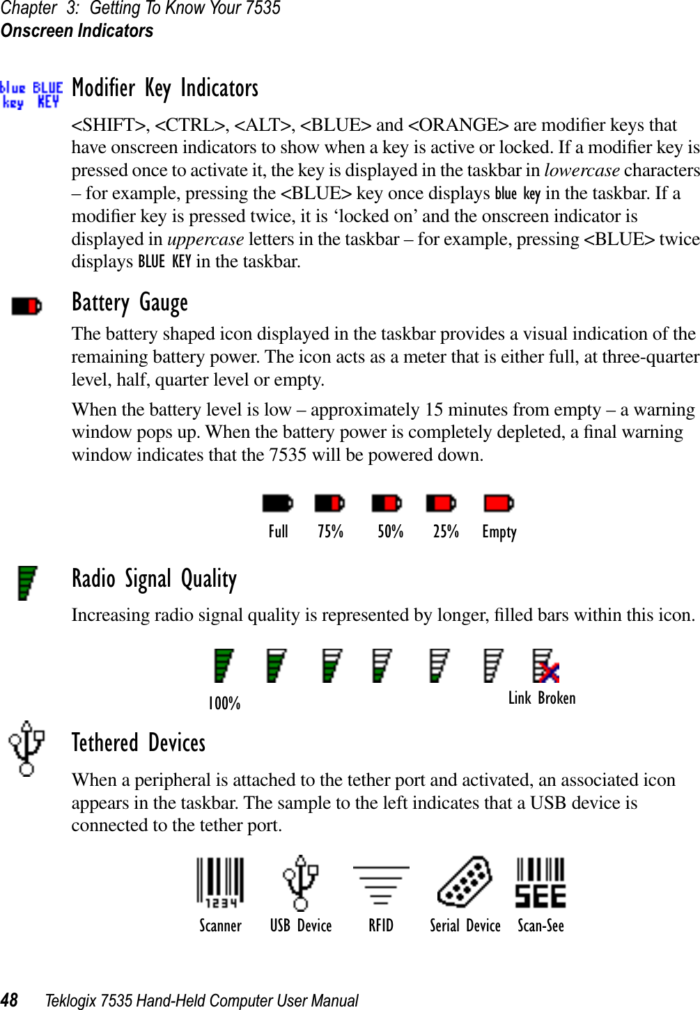 Chapter 3: Getting To Know Your 7535Onscreen Indicators48 Teklogix 7535 Hand-Held Computer User ManualModiﬁer Key Indicators&lt;SHIFT&gt;, &lt;CTRL&gt;, &lt;ALT&gt;, &lt;BLUE&gt; and &lt;ORANGE&gt; are modiﬁer keys that have onscreen indicators to show when a key is active or locked. If a modiﬁer key is pressed once to activate it, the key is displayed in the taskbar in lowercase characters – for example, pressing the &lt;BLUE&gt; key once displays blue key in the taskbar. If a modiﬁer key is pressed twice, it is ‘locked on’ and the onscreen indicator is displayed in uppercase letters in the taskbar – for example, pressing &lt;BLUE&gt; twice displays BLUE KEY in the taskbar.Battery GaugeThe battery shaped icon displayed in the taskbar provides a visual indication of the remaining battery power. The icon acts as a meter that is either full, at three-quarter level, half, quarter level or empty.When the battery level is low – approximately 15 minutes from empty – a warning window pops up. When the battery power is completely depleted, a ﬁnal warning window indicates that the 7535 will be powered down.Radio Signal QualityIncreasing radio signal quality is represented by longer, ﬁlled bars within this icon.Tethered DevicesWhen a peripheral is attached to the tether port and activated, an associated icon appears in the taskbar. The sample to the left indicates that a USB device is connected to the tether port.Full 75% 50% 25% EmptyLink Broken100%Scanner RFID Serial Device Scan-SeeUSB Device