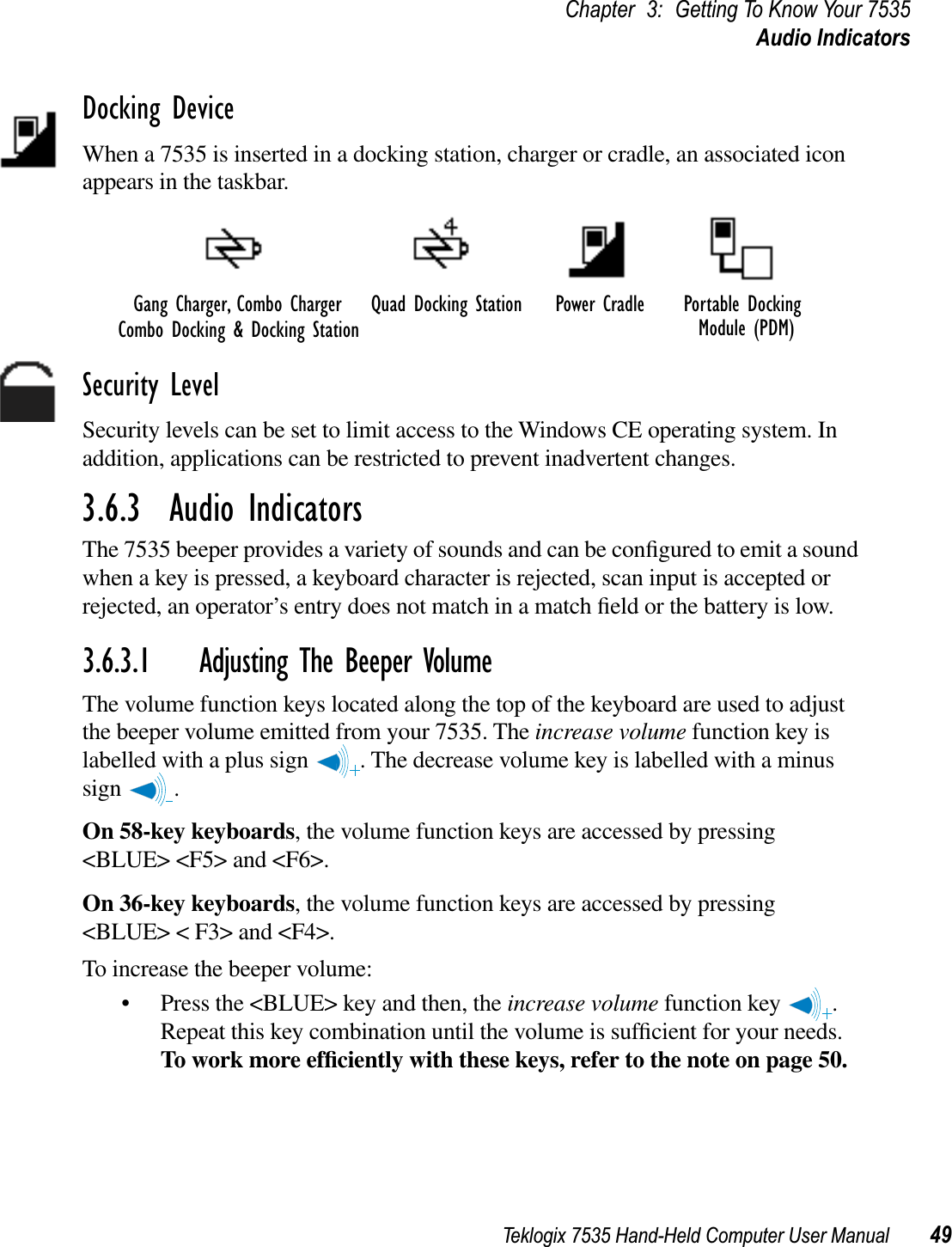 Teklogix 7535 Hand-Held Computer User Manual 49Chapter 3: Getting To Know Your 7535Audio IndicatorsDocking DeviceWhen a 7535 is inserted in a docking station, charger or cradle, an associated icon appears in the taskbar.Security LevelSecurity levels can be set to limit access to the Windows CE operating system. In addition, applications can be restricted to prevent inadvertent changes.3.6.3  Audio IndicatorsThe 7535 beeper provides a variety of sounds and can be conﬁgured to emit a sound when a key is pressed, a keyboard character is rejected, scan input is accepted or rejected, an operator’s entry does not match in a match ﬁeld or the battery is low. 3.6.3.1 Adjusting The Beeper VolumeThe volume function keys located along the top of the keyboard are used to adjust the beeper volume emitted from your 7535. The increase volume function key is labelled with a plus sign  . The decrease volume key is labelled with a minus sign .On 58-key keyboards, the volume function keys are accessed by pressing &lt;BLUE&gt; &lt;F5&gt; and &lt;F6&gt;. On 36-key keyboards, the volume function keys are accessed by pressing &lt;BLUE&gt; &lt; F3&gt; and &lt;F4&gt;. To increase the beeper volume:• Press the &lt;BLUE&gt; key and then, the increase volume function key  . Repeat this key combination until the volume is sufﬁcient for your needs.To work more efﬁciently with these keys, refer to the note on page 50.Gang Charger, Combo ChargerCombo Docking &amp; Docking StationQuad Docking Station Power Cradle Portable Docking Module (PDM)