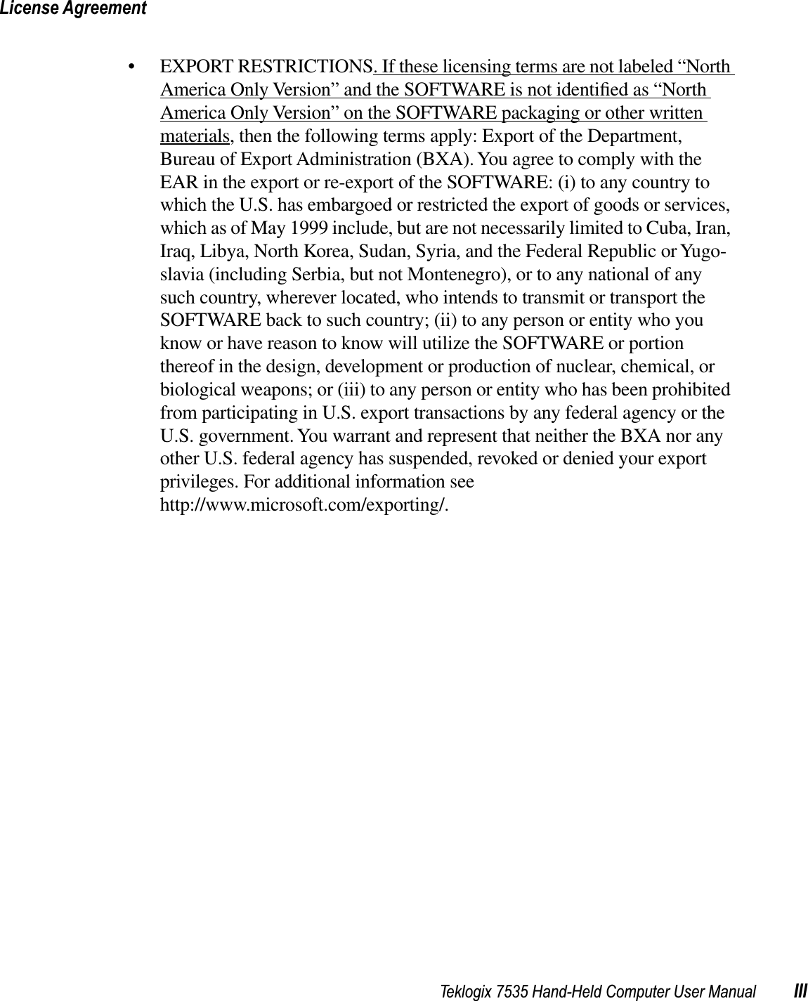 Teklogix 7535 Hand-Held Computer User Manual IIILicense Agreement• EXPORT RESTRICTIONS. If these licensing terms are not labeled “North America Only Version” and the SOFTWARE is not identiﬁed as “North America Only Version” on the SOFTWARE packaging or other written materials, then the following terms apply: Export of the Department, Bureau of Export Administration (BXA). You agree to comply with the EAR in the export or re-export of the SOFTWARE: (i) to any country to which the U.S. has embargoed or restricted the export of goods or services, which as of May 1999 include, but are not necessarily limited to Cuba, Iran, Iraq, Libya, North Korea, Sudan, Syria, and the Federal Republic or Yugo-slavia (including Serbia, but not Montenegro), or to any national of any such country, wherever located, who intends to transmit or transport the SOFTWARE back to such country; (ii) to any person or entity who you know or have reason to know will utilize the SOFTWARE or portion thereof in the design, development or production of nuclear, chemical, or biological weapons; or (iii) to any person or entity who has been prohibited from participating in U.S. export transactions by any federal agency or the U.S. government. You warrant and represent that neither the BXA nor any other U.S. federal agency has suspended, revoked or denied your export privileges. For additional information see http://www.microsoft.com/exporting/.