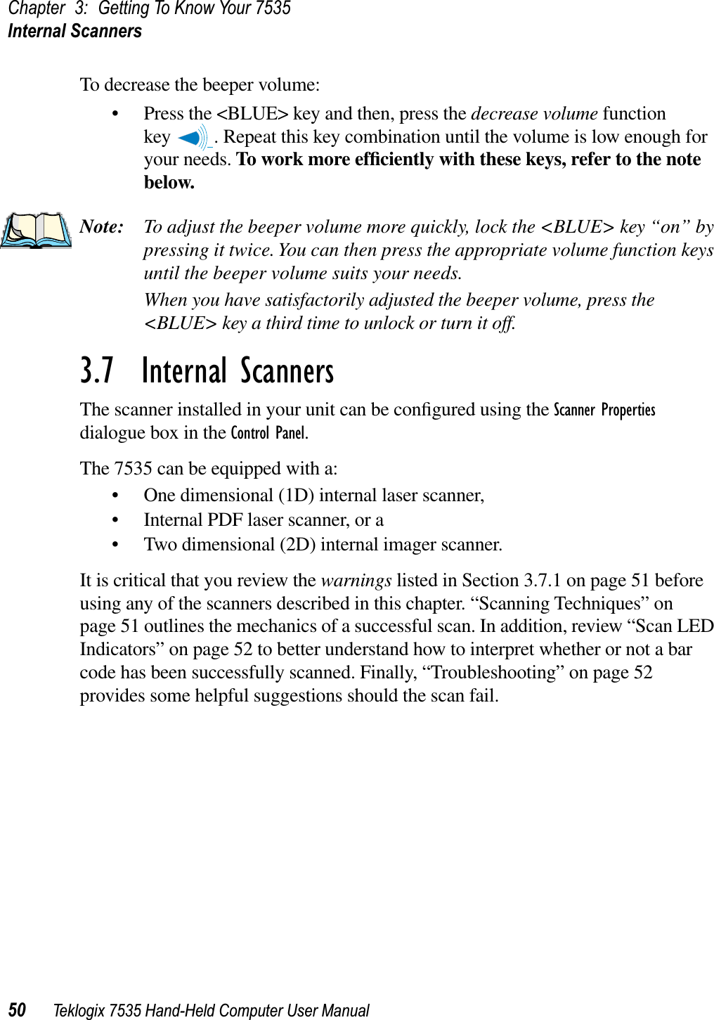 Chapter 3: Getting To Know Your 7535Internal Scanners50 Teklogix 7535 Hand-Held Computer User ManualTo decrease the beeper volume:• Press the &lt;BLUE&gt; key and then, press the decrease volume function key  . Repeat this key combination until the volume is low enough for your needs. To work more efﬁciently with these keys, refer to the note below.Note: To adjust the beeper volume more quickly, lock the &lt;BLUE&gt; key “on” by pressing it twice. You can then press the appropriate volume function keys until the beeper volume suits your needs.When you have satisfactorily adjusted the beeper volume, press the &lt;BLUE&gt; key a third time to unlock or turn it off.3.7  Internal ScannersThe scanner installed in your unit can be conﬁgured using the Scanner Propertiesdialogue box in the Control Panel.The 7535 can be equipped with a:• One dimensional (1D) internal laser scanner,• Internal PDF laser scanner, or a• Two dimensional (2D) internal imager scanner.It is critical that you review the warnings listed in Section 3.7.1 on page 51 before using any of the scanners described in this chapter. “Scanning Techniques” on page 51 outlines the mechanics of a successful scan. In addition, review “Scan LED Indicators” on page 52 to better understand how to interpret whether or not a bar code has been successfully scanned. Finally, “Troubleshooting” on page 52 provides some helpful suggestions should the scan fail.