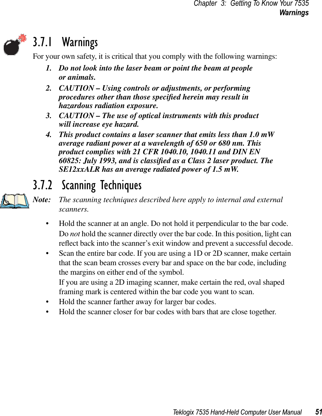 Teklogix 7535 Hand-Held Computer User Manual 51Chapter 3: Getting To Know Your 7535Warnings3.7.1  WarningsFor your own safety, it is critical that you comply with the following warnings:1. Do not look into the laser beam or point the beam at people or animals.2. CAUTION – Using controls or adjustments, or performing procedures other than those speciﬁed herein may result in hazardous radiation exposure.3. CAUTION – The use of optical instruments with this product will increase eye hazard.4. This product contains a laser scanner that emits less than 1.0 mW average radiant power at a wavelength of 650 or 680 nm. This product complies with 21 CFR 1040.10, 1040.11 and DIN EN 60825: July 1993, and is classiﬁed as a Class 2 laser product. The SE12xxALR has an average radiated power of 1.5 mW.3.7.2  Scanning TechniquesNote: The scanning techniques described here apply to internal and external scanners.• Hold the scanner at an angle. Do not hold it perpendicular to the bar code.Do not hold the scanner directly over the bar code. In this position, light can reﬂect back into the scanner’s exit window and prevent a successful decode.• Scan the entire bar code. If you are using a 1D or 2D scanner, make certain that the scan beam crosses every bar and space on the bar code, including the margins on either end of the symbol.If you are using a 2D imaging scanner, make certain the red, oval shaped framing mark is centered within the bar code you want to scan.• Hold the scanner farther away for larger bar codes.• Hold the scanner closer for bar codes with bars that are close together.