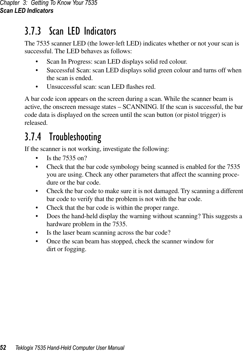 Chapter 3: Getting To Know Your 7535Scan LED Indicators52 Teklogix 7535 Hand-Held Computer User Manual3.7.3  Scan LED IndicatorsThe 7535 scanner LED (the lower-left LED) indicates whether or not your scan is successful. The LED behaves as follows:• Scan In Progress: scan LED displays solid red colour.• Successful Scan: scan LED displays solid green colour and turns off when the scan is ended.• Unsuccessful scan: scan LED ﬂashes red.A bar code icon appears on the screen during a scan. While the scanner beam is active, the onscreen message states – SCANNING. If the scan is successful, the bar code data is displayed on the screen until the scan button (or pistol trigger) is released.3.7.4  TroubleshootingIf the scanner is not working, investigate the following:• Is the 7535 on?• Check that the bar code symbology being scanned is enabled for the 7535 you are using. Check any other parameters that affect the scanning proce-dure or the bar code.• Check the bar code to make sure it is not damaged. Try scanning a different bar code to verify that the problem is not with the bar code.• Check that the bar code is within the proper range.• Does the hand-held display the warning without scanning? This suggests a hardware problem in the 7535.• Is the laser beam scanning across the bar code? • Once the scan beam has stopped, check the scanner window for dirt or fogging.