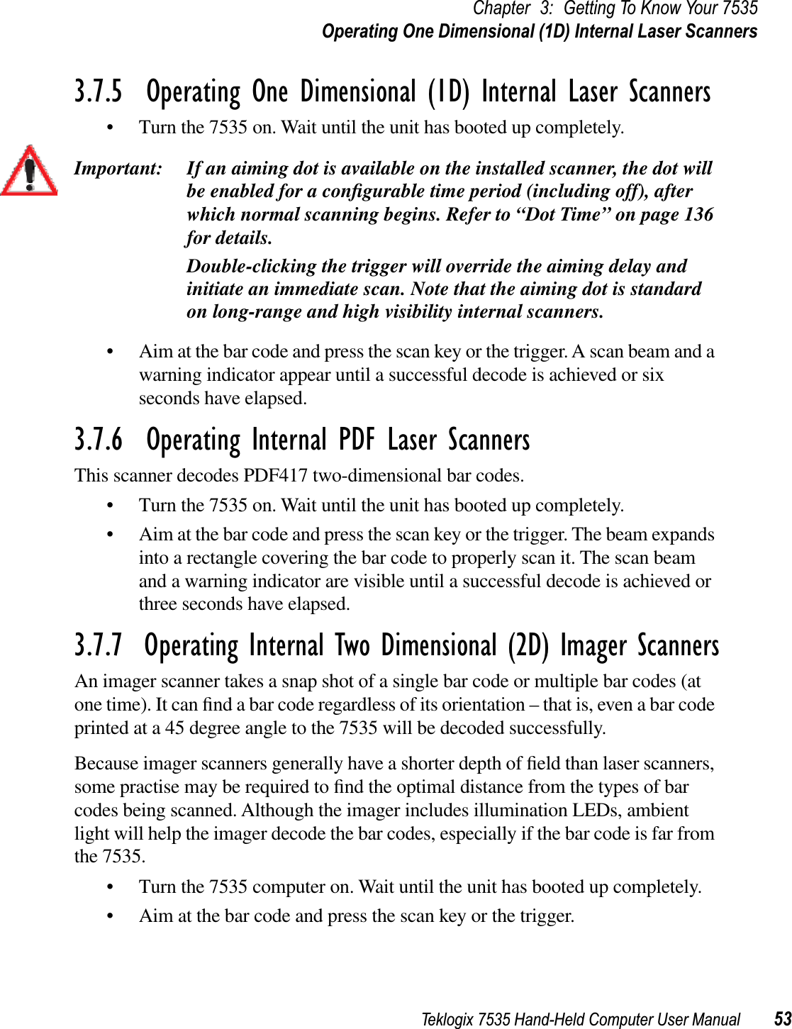 Teklogix 7535 Hand-Held Computer User Manual 53Chapter 3: Getting To Know Your 7535Operating One Dimensional (1D) Internal Laser Scanners3.7.5  Operating One Dimensional (1D) Internal Laser Scanners• Turn the 7535 on. Wait until the unit has booted up completely.Important: If an aiming dot is available on the installed scanner, the dot will be enabled for a conﬁgurable time period (including off), after which normal scanning begins. Refer to “Dot Time” on page 136 for details. Double-clicking the trigger will override the aiming delay and initiate an immediate scan. Note that the aiming dot is standard on long-range and high visibility internal scanners.• Aim at the bar code and press the scan key or the trigger. A scan beam and a warning indicator appear until a successful decode is achieved or six seconds have elapsed. 3.7.6  Operating Internal PDF Laser ScannersThis scanner decodes PDF417 two-dimensional bar codes.• Turn the 7535 on. Wait until the unit has booted up completely.• Aim at the bar code and press the scan key or the trigger. The beam expands into a rectangle covering the bar code to properly scan it. The scan beam and a warning indicator are visible until a successful decode is achieved or three seconds have elapsed.3.7.7  Operating Internal Two Dimensional (2D) Imager ScannersAn imager scanner takes a snap shot of a single bar code or multiple bar codes (at one time). It can ﬁnd a bar code regardless of its orientation – that is, even a bar code printed at a 45 degree angle to the 7535 will be decoded successfully. Because imager scanners generally have a shorter depth of ﬁeld than laser scanners, some practise may be required to ﬁnd the optimal distance from the types of bar codes being scanned. Although the imager includes illumination LEDs, ambient light will help the imager decode the bar codes, especially if the bar code is far from the 7535. • Turn the 7535 computer on. Wait until the unit has booted up completely.• Aim at the bar code and press the scan key or the trigger. 