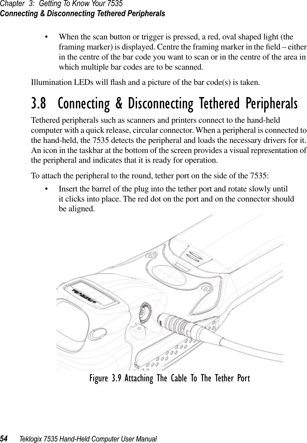 Chapter 3: Getting To Know Your 7535Connecting &amp; Disconnecting Tethered Peripherals54 Teklogix 7535 Hand-Held Computer User Manual• When the scan button or trigger is pressed, a red, oval shaped light (the framing marker) is displayed. Centre the framing marker in the ﬁeld – either in the centre of the bar code you want to scan or in the centre of the area in which multiple bar codes are to be scanned.Illumination LEDs will ﬂash and a picture of the bar code(s) is taken.3.8  Connecting &amp; Disconnecting Tethered PeripheralsTethered peripherals such as scanners and printers connect to the hand-held computer with a quick release, circular connector. When a peripheral is connected to the hand-held, the 7535 detects the peripheral and loads the necessary drivers for it. An icon in the taskbar at the bottom of the screen provides a visual representation of the peripheral and indicates that it is ready for operation.To attach the peripheral to the round, tether port on the side of the 7535:• Insert the barrel of the plug into the tether port and rotate slowly until it clicks into place. The red dot on the port and on the connector should be aligned.Figure 3.9 Attaching The Cable To The Tether Port