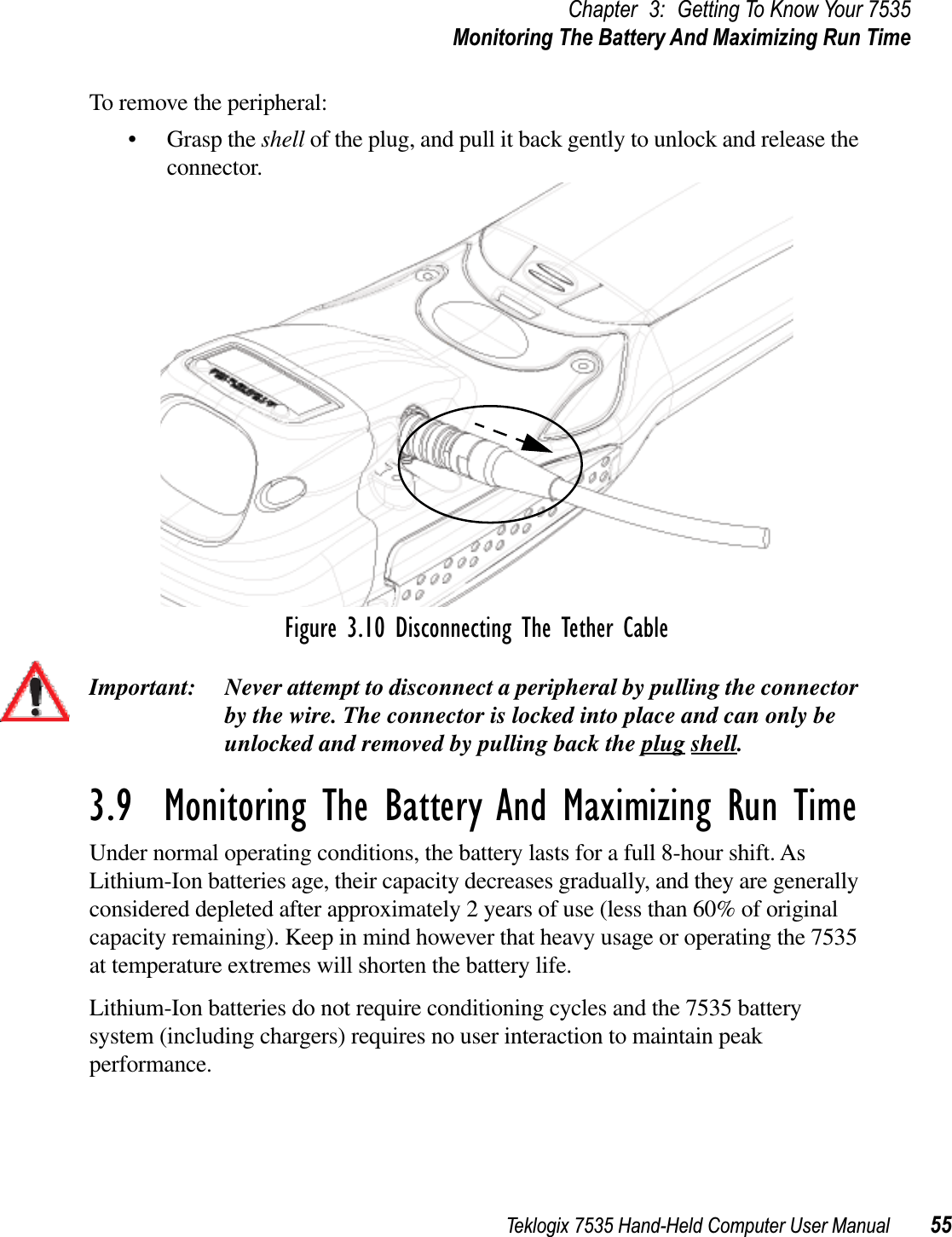 Teklogix 7535 Hand-Held Computer User Manual 55Chapter 3: Getting To Know Your 7535Monitoring The Battery And Maximizing Run TimeTo remove the peripheral:•Grasp the shell of the plug, and pull it back gently to unlock and release the connector. Figure 3.10 Disconnecting The Tether CableImportant: Never attempt to disconnect a peripheral by pulling the connector by the wire. The connector is locked into place and can only be unlocked and removed by pulling back the plug shell.3.9  Monitoring The Battery And Maximizing Run TimeUnder normal operating conditions, the battery lasts for a full 8-hour shift. As Lithium-Ion batteries age, their capacity decreases gradually, and they are generally considered depleted after approximately 2 years of use (less than 60% of original capacity remaining). Keep in mind however that heavy usage or operating the 7535 at temperature extremes will shorten the battery life. Lithium-Ion batteries do not require conditioning cycles and the 7535 battery system (including chargers) requires no user interaction to maintain peak performance.