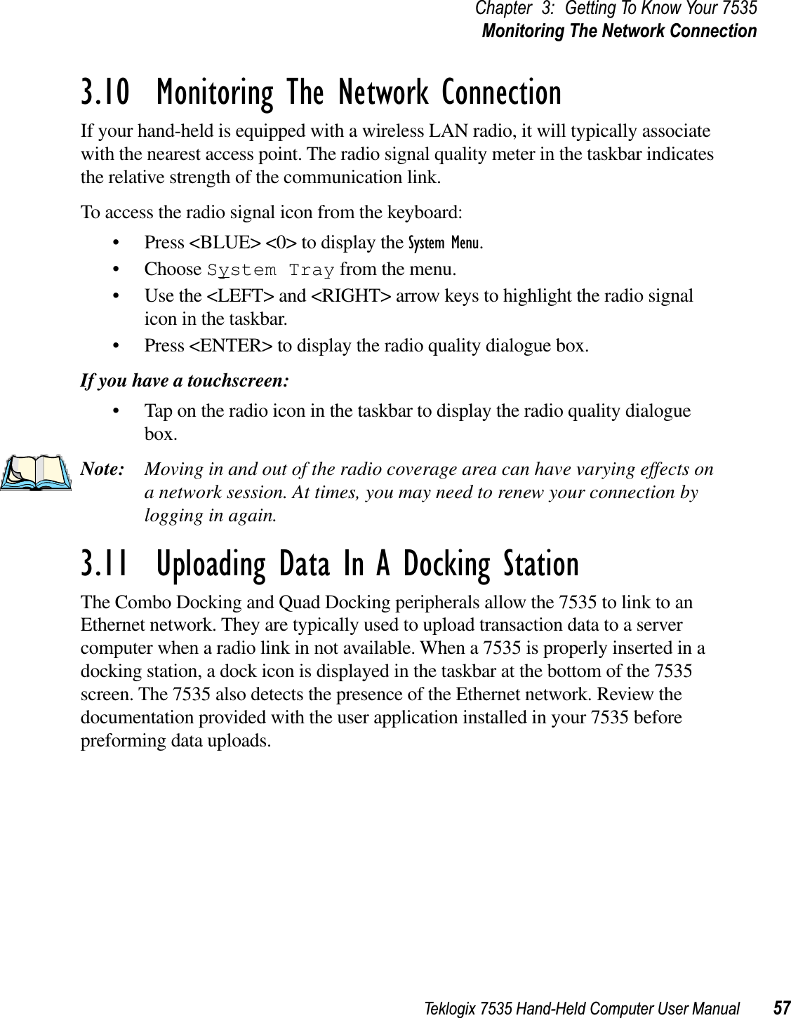 Teklogix 7535 Hand-Held Computer User Manual 57Chapter 3: Getting To Know Your 7535Monitoring The Network Connection3.10  Monitoring The Network ConnectionIf your hand-held is equipped with a wireless LAN radio, it will typically associate with the nearest access point. The radio signal quality meter in the taskbar indicates the relative strength of the communication link. To access the radio signal icon from the keyboard:• Press &lt;BLUE&gt; &lt;0&gt; to display the System Menu.• Choose System Tray from the menu.• Use the &lt;LEFT&gt; and &lt;RIGHT&gt; arrow keys to highlight the radio signal icon in the taskbar.• Press &lt;ENTER&gt; to display the radio quality dialogue box.If you have a touchscreen:• Tap on the radio icon in the taskbar to display the radio quality dialogue box.Note: Moving in and out of the radio coverage area can have varying effects on a network session. At times, you may need to renew your connection by logging in again.3.11  Uploading Data In A Docking StationThe Combo Docking and Quad Docking peripherals allow the 7535 to link to an Ethernet network. They are typically used to upload transaction data to a server computer when a radio link in not available. When a 7535 is properly inserted in a docking station, a dock icon is displayed in the taskbar at the bottom of the 7535 screen. The 7535 also detects the presence of the Ethernet network. Review the documentation provided with the user application installed in your 7535 before preforming data uploads.