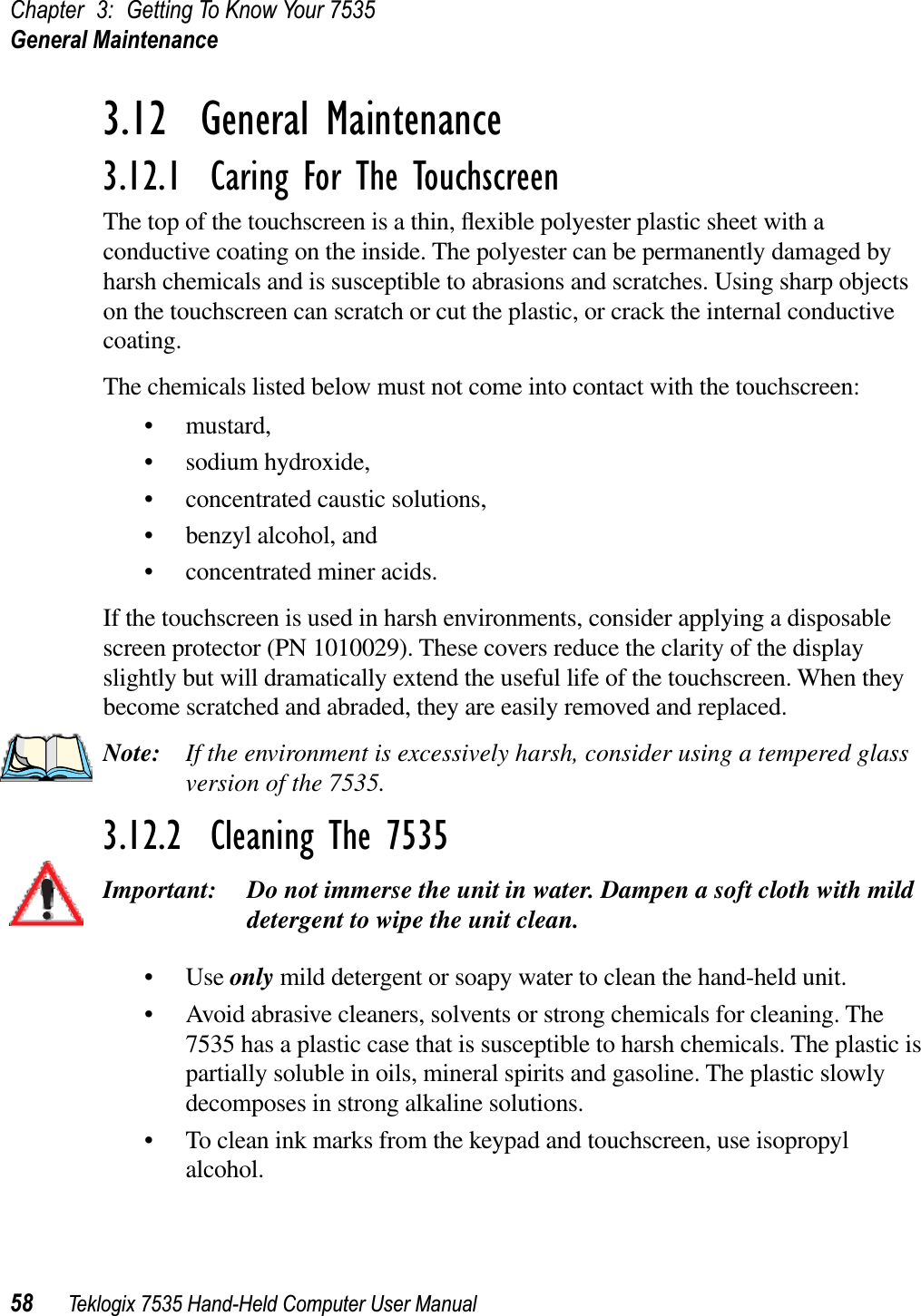 Chapter 3: Getting To Know Your 7535General Maintenance58 Teklogix 7535 Hand-Held Computer User Manual3.12  General Maintenance3.12.1  Caring For The TouchscreenThe top of the touchscreen is a thin, ﬂexible polyester plastic sheet with a conductive coating on the inside. The polyester can be permanently damaged by harsh chemicals and is susceptible to abrasions and scratches. Using sharp objects on the touchscreen can scratch or cut the plastic, or crack the internal conductive coating.The chemicals listed below must not come into contact with the touchscreen:• mustard,• sodium hydroxide,• concentrated caustic solutions,• benzyl alcohol, and• concentrated miner acids.If the touchscreen is used in harsh environments, consider applying a disposable screen protector (PN 1010029). These covers reduce the clarity of the display slightly but will dramatically extend the useful life of the touchscreen. When they become scratched and abraded, they are easily removed and replaced.Note: If the environment is excessively harsh, consider using a tempered glass version of the 7535.3.12.2  Cleaning The 7535Important: Do not immerse the unit in water. Dampen a soft cloth with mild detergent to wipe the unit clean.•Use only mild detergent or soapy water to clean the hand-held unit.• Avoid abrasive cleaners, solvents or strong chemicals for cleaning. The 7535 has a plastic case that is susceptible to harsh chemicals. The plastic is partially soluble in oils, mineral spirits and gasoline. The plastic slowly decomposes in strong alkaline solutions.• To clean ink marks from the keypad and touchscreen, use isopropyl alcohol.