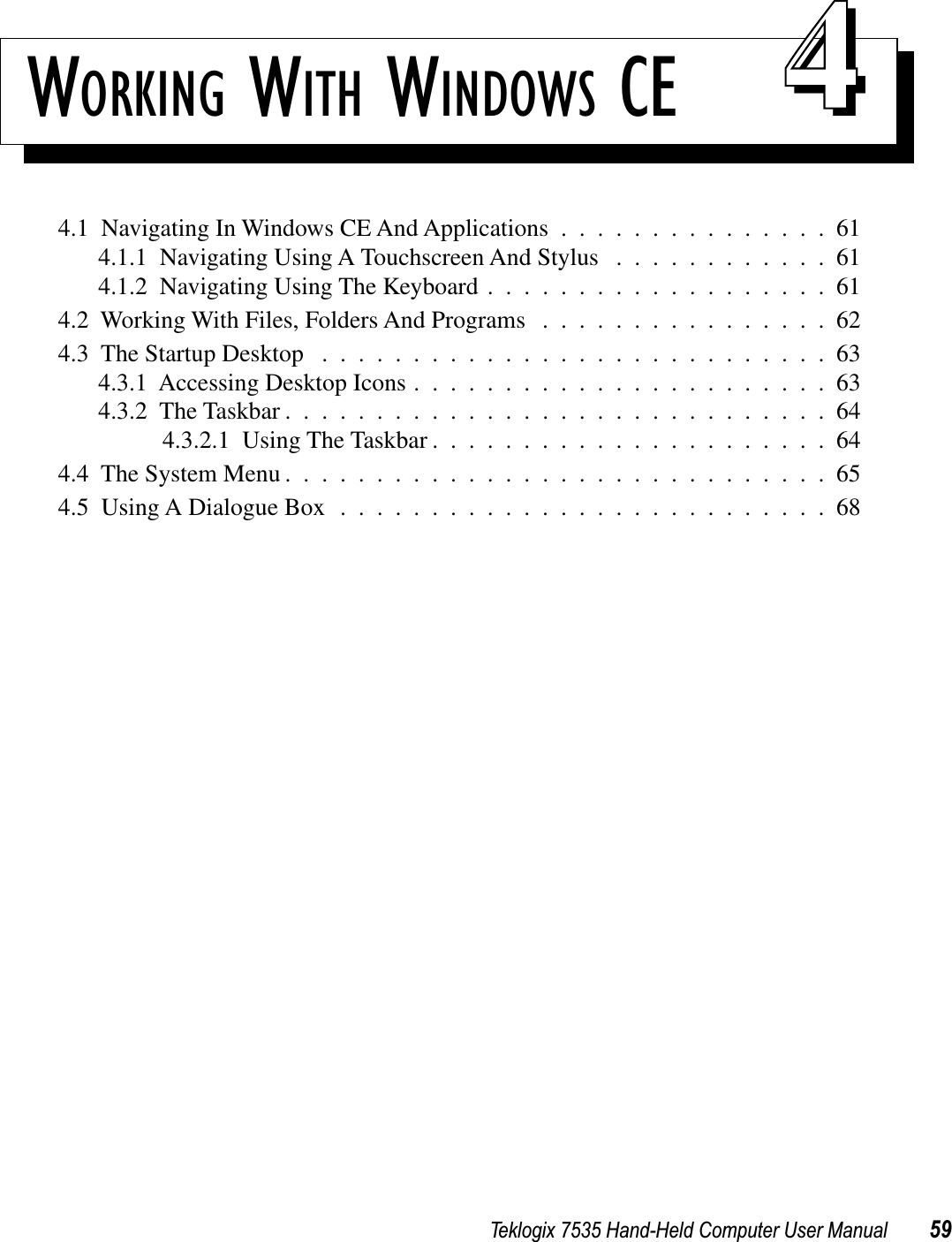 Teklogix 7535 Hand-Held Computer User Manual 59WORKING WITH WINDOWS CE 444.1  Navigating In Windows CE And Applications ...............614.1.1  Navigating Using A Touchscreen And Stylus ............614.1.2  Navigating Using The Keyboard ...................614.2  Working With Files, Folders And Programs ................624.3  The Startup Desktop ............................634.3.1  Accessing Desktop Icons .......................634.3.2  The Taskbar ..............................644.3.2.1  Using The Taskbar ......................644.4  The System Menu ..............................654.5  Using A Dialogue Box ...........................68