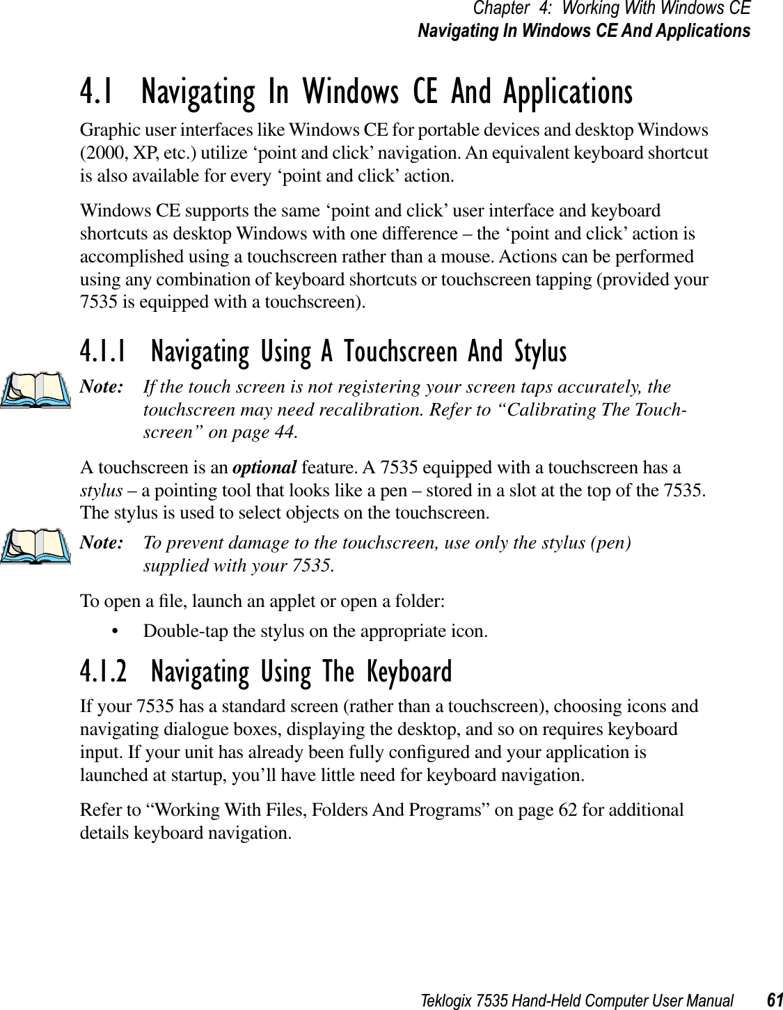 Teklogix 7535 Hand-Held Computer User Manual 61Chapter 4: Working With Windows CENavigating In Windows CE And Applications4.1  Navigating In Windows CE And ApplicationsGraphic user interfaces like Windows CE for portable devices and desktop Windows (2000, XP, etc.) utilize ‘point and click’ navigation. An equivalent keyboard shortcut is also available for every ‘point and click’ action.Windows CE supports the same ‘point and click’ user interface and keyboard shortcuts as desktop Windows with one difference – the ‘point and click’ action is accomplished using a touchscreen rather than a mouse. Actions can be performed using any combination of keyboard shortcuts or touchscreen tapping (provided your 7535 is equipped with a touchscreen).4.1.1  Navigating Using A Touchscreen And StylusNote: If the touch screen is not registering your screen taps accurately, the touchscreen may need recalibration. Refer to “Calibrating The Touch-screen” on page 44.A touchscreen is an optional feature. A 7535 equipped with a touchscreen has a stylus – a pointing tool that looks like a pen – stored in a slot at the top of the 7535. The stylus is used to select objects on the touchscreen.Note: To prevent damage to the touchscreen, use only the stylus (pen) supplied with your 7535.To open a ﬁle, launch an applet or open a folder:• Double-tap the stylus on the appropriate icon.4.1.2  Navigating Using The KeyboardIf your 7535 has a standard screen (rather than a touchscreen), choosing icons and navigating dialogue boxes, displaying the desktop, and so on requires keyboard input. If your unit has already been fully conﬁgured and your application is launched at startup, you’ll have little need for keyboard navigation. Refer to “Working With Files, Folders And Programs” on page 62 for additional details keyboard navigation.