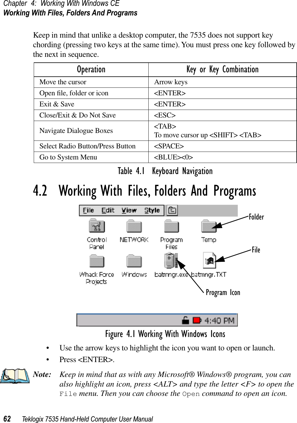 Chapter 4: Working With Windows CEWorking With Files, Folders And Programs62 Teklogix 7535 Hand-Held Computer User ManualKeep in mind that unlike a desktop computer, the 7535 does not support key chording (pressing two keys at the same time). You must press one key followed by the next in sequence.Table 4.1  Keyboard Navigation4.2  Working With Files, Folders And ProgramsFigure 4.1 Working With Windows Icons• Use the arrow keys to highlight the icon you want to open or launch.• Press &lt;ENTER&gt;.Note: Keep in mind that as with any Microsoft® Windows® program, you can also highlight an icon, press &lt;ALT&gt; and type the letter &lt;F&gt; to open the File menu. Then you can choose the Open command to open an icon.Operation Key or Key CombinationMove the cursor Arrow keysOpen ﬁle, folder or icon &lt;ENTER&gt;Exit &amp; Save &lt;ENTER&gt;Close/Exit &amp; Do Not Save &lt;ESC&gt;Navigate Dialogue Boxes &lt;TAB&gt;To move cursor up &lt;SHIFT&gt; &lt;TAB&gt;Select Radio Button/Press Button &lt;SPACE&gt;Go to System Menu &lt;BLUE&gt;&lt;0&gt;FolderFileProgram Icon