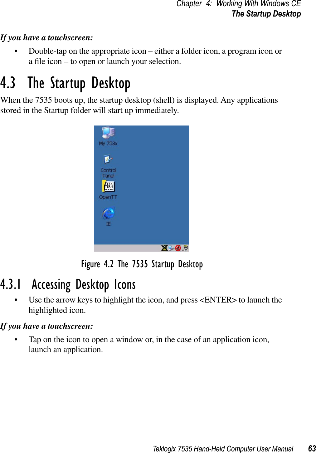 Teklogix 7535 Hand-Held Computer User Manual 63Chapter 4: Working With Windows CEThe Startup DesktopIf you have a touchscreen:• Double-tap on the appropriate icon – either a folder icon, a program icon or a ﬁle icon – to open or launch your selection.4.3  The Startup DesktopWhen the 7535 boots up, the startup desktop (shell) is displayed. Any applications stored in the Startup folder will start up immediately.Figure 4.2 The 7535 Startup Desktop4.3.1  Accessing Desktop Icons• Use the arrow keys to highlight the icon, and press &lt;ENTER&gt; to launch the highlighted icon.If you have a touchscreen:• Tap on the icon to open a window or, in the case of an application icon, launch an application.