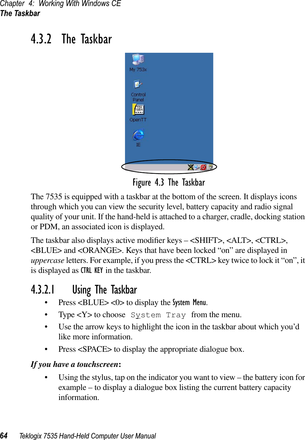 Chapter 4: Working With Windows CEThe Taskbar64 Teklogix 7535 Hand-Held Computer User Manual4.3.2  The TaskbarFigure 4.3 The TaskbarThe 7535 is equipped with a taskbar at the bottom of the screen. It displays icons through which you can view the security level, battery capacity and radio signal quality of your unit. If the hand-held is attached to a charger, cradle, docking station or PDM, an associated icon is displayed. The taskbar also displays active modiﬁer keys – &lt;SHIFT&gt;, &lt;ALT&gt;, &lt;CTRL&gt;, &lt;BLUE&gt; and &lt;ORANGE&gt;. Keys that have been locked “on” are displayed in uppercase letters. For example, if you press the &lt;CTRL&gt; key twice to lock it “on”, it is displayed as CTRL KEY in the taskbar.4.3.2.1 Using The Taskbar• Press &lt;BLUE&gt; &lt;0&gt; to display the System Menu.• Type &lt;Y&gt; to choose System Tray from the menu. • Use the arrow keys to highlight the icon in the taskbar about which you’d like more information.• Press &lt;SPACE&gt; to display the appropriate dialogue box.If you have a touchscreen:• Using the stylus, tap on the indicator you want to view – the battery icon for example – to display a dialogue box listing the current battery capacity information.