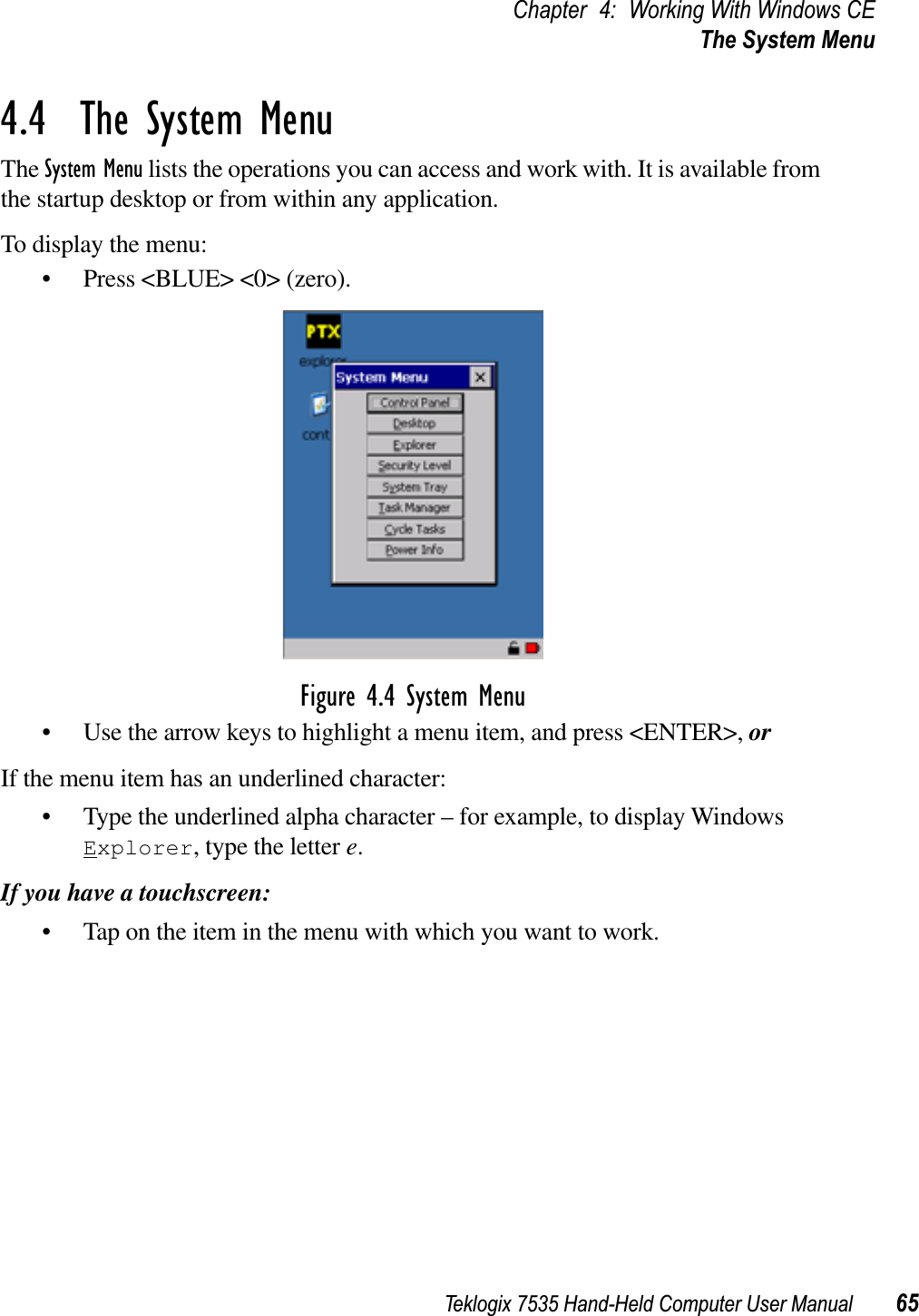 Teklogix 7535 Hand-Held Computer User Manual 65Chapter 4: Working With Windows CEThe System Menu4.4  The System MenuThe System Menu lists the operations you can access and work with. It is available from the startup desktop or from within any application.To display the menu:• Press &lt;BLUE&gt; &lt;0&gt; (zero).Figure 4.4 System Menu• Use the arrow keys to highlight a menu item, and press &lt;ENTER&gt;, orIf the menu item has an underlined character:• Type the underlined alpha character – for example, to display Windows Explorer, type the letter e.If you have a touchscreen:• Tap on the item in the menu with which you want to work.