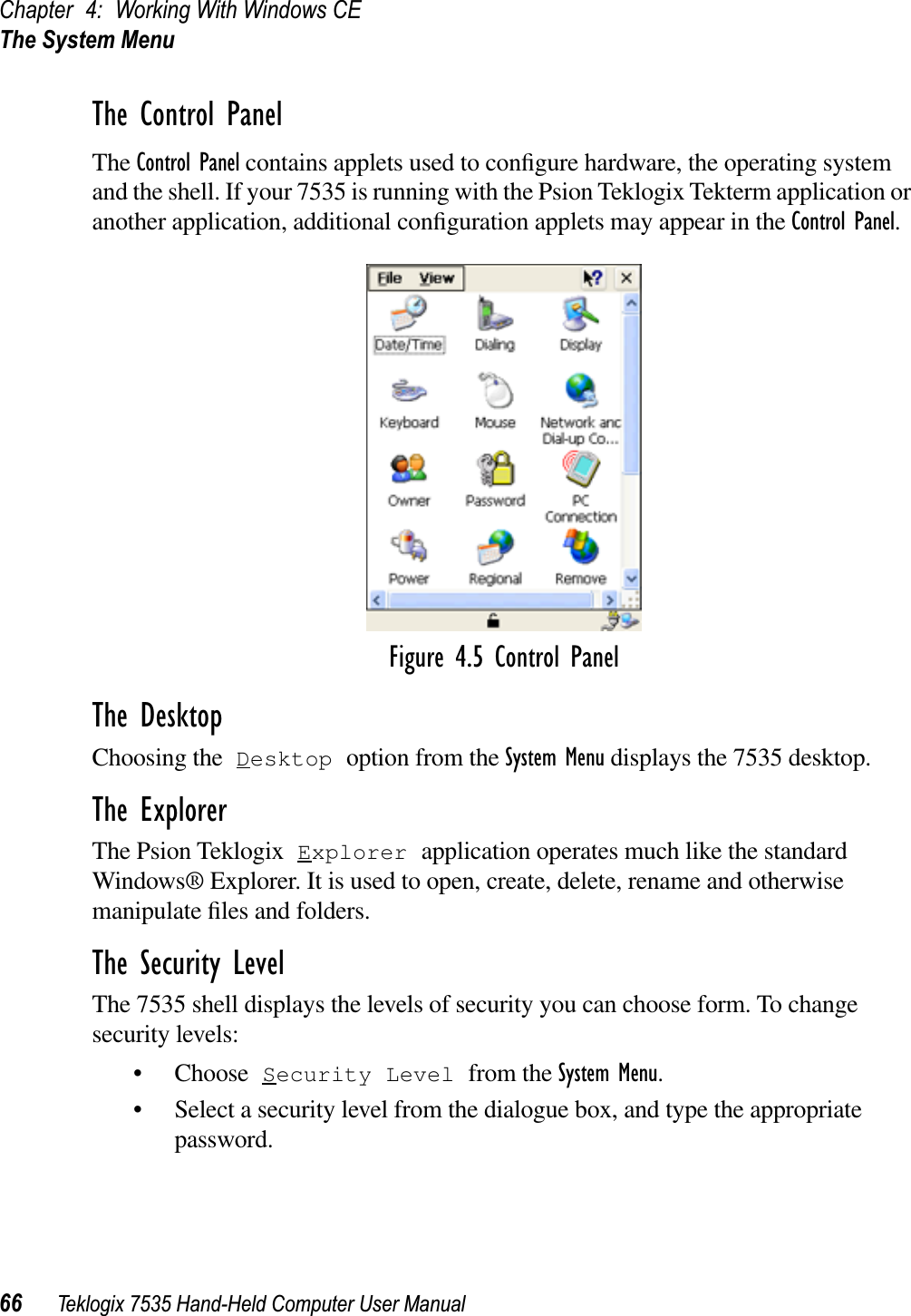 Chapter 4: Working With Windows CEThe System Menu66 Teklogix 7535 Hand-Held Computer User ManualThe Control PanelThe Control Panel contains applets used to conﬁgure hardware, the operating system and the shell. If your 7535 is running with the Psion Teklogix Tekterm application or another application, additional conﬁguration applets may appear in the Control Panel.Figure 4.5 Control PanelThe DesktopChoosing the Desktop option from the System Menu displays the 7535 desktop. The ExplorerThe Psion Teklogix Explorer application operates much like the standard Windows® Explorer. It is used to open, create, delete, rename and otherwise manipulate ﬁles and folders.The Security LevelThe 7535 shell displays the levels of security you can choose form. To change security levels:• Choose Security Level from the System Menu.• Select a security level from the dialogue box, and type the appropriate password.