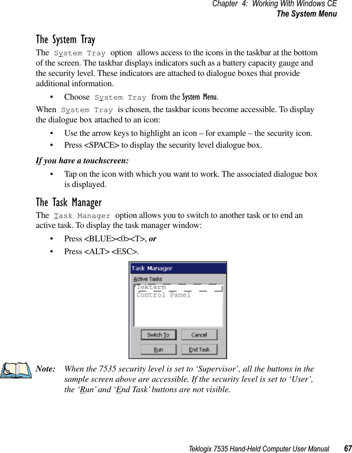 Teklogix 7535 Hand-Held Computer User Manual 67Chapter 4: Working With Windows CEThe System MenuThe System TrayThe System Tray option allows access to the icons in the taskbar at the bottom of the screen. The taskbar displays indicators such as a battery capacity gauge and the security level. These indicators are attached to dialogue boxes that provide additional information. • Choose System Tray from the System Menu.When System Tray is chosen, the taskbar icons become accessible. To display the dialogue box attached to an icon:• Use the arrow keys to highlight an icon – for example – the security icon.• Press &lt;SPACE&gt; to display the security level dialogue box.If you have a touchscreen:• Tap on the icon with which you want to work. The associated dialogue box is displayed.The Task ManagerThe Task Manager option allows you to switch to another task or to end an active task. To display the task manager window:• Press &lt;BLUE&gt;&lt;0&gt;&lt;T&gt;, or• Press &lt;ALT&gt; &lt;ESC&gt;.Note: When the 7535 security level is set to ‘Supervisor’, all the buttons in the sample screen above are accessible. If the security level is set to ‘User’, the ‘Run’ and ‘End Task’ buttons are not visible.