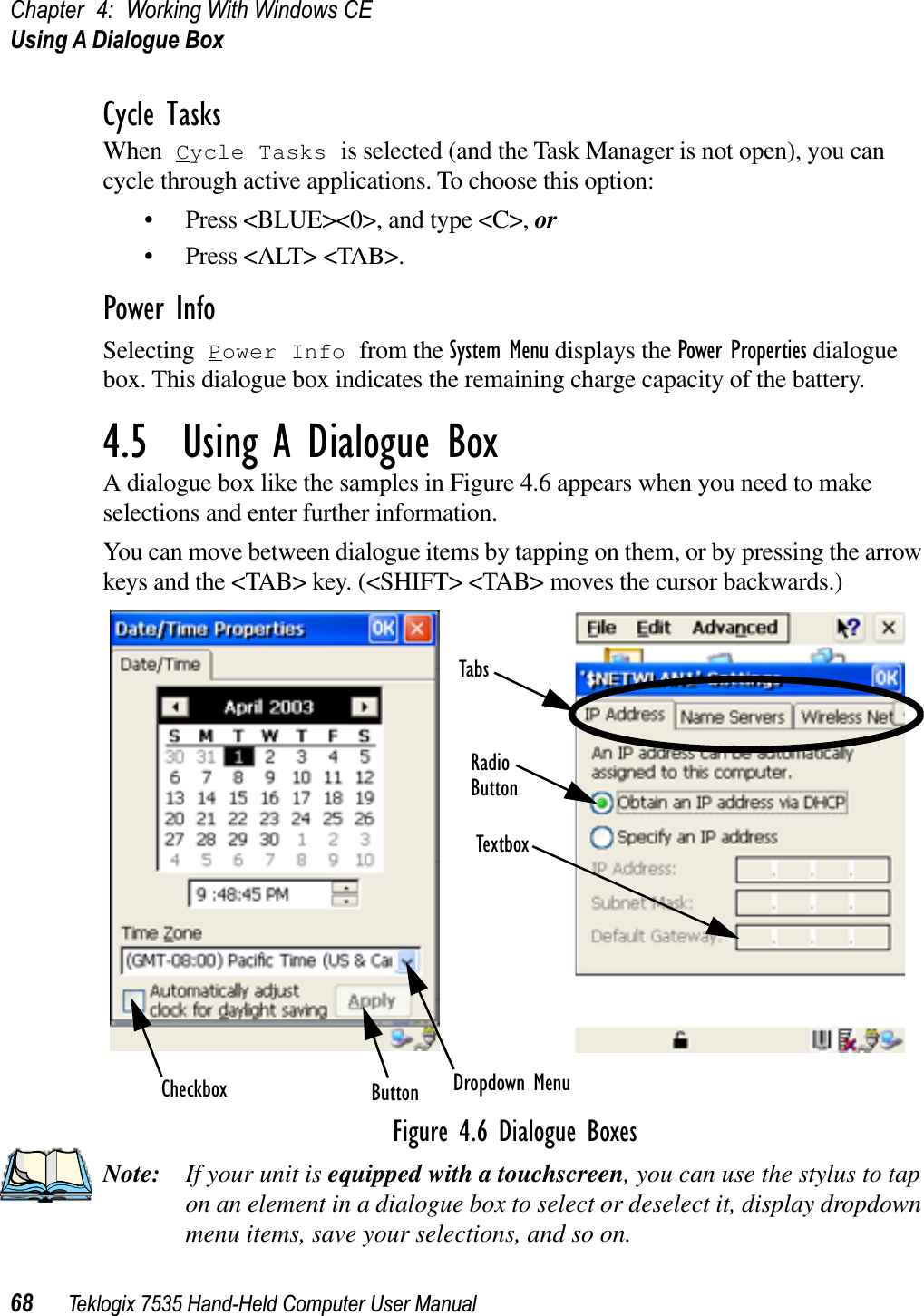 Chapter 4: Working With Windows CEUsing A Dialogue Box68 Teklogix 7535 Hand-Held Computer User ManualCycle TasksWhen Cycle Tasks is selected (and the Task Manager is not open), you can cycle through active applications. To choose this option:• Press &lt;BLUE&gt;&lt;0&gt;, and type &lt;C&gt;, or• Press &lt;ALT&gt; &lt;TAB&gt;.Power InfoSelecting Power Info from the System Menu displays the Power Properties dialogue box. This dialogue box indicates the remaining charge capacity of the battery.4.5  Using A Dialogue BoxA dialogue box like the samples in Figure 4.6 appears when you need to make selections and enter further information. You can move between dialogue items by tapping on them, or by pressing the arrow keys and the &lt;TAB&gt; key. (&lt;SHIFT&gt; &lt;TAB&gt; moves the cursor backwards.)Figure 4.6 Dialogue BoxesNote: If your unit is equipped with a touchscreen, you can use the stylus to tap on an element in a dialogue box to select or deselect it, display dropdown menu items, save your selections, and so on.Checkbox Dropdown MenuButtonTextboxRadioButtonTabs