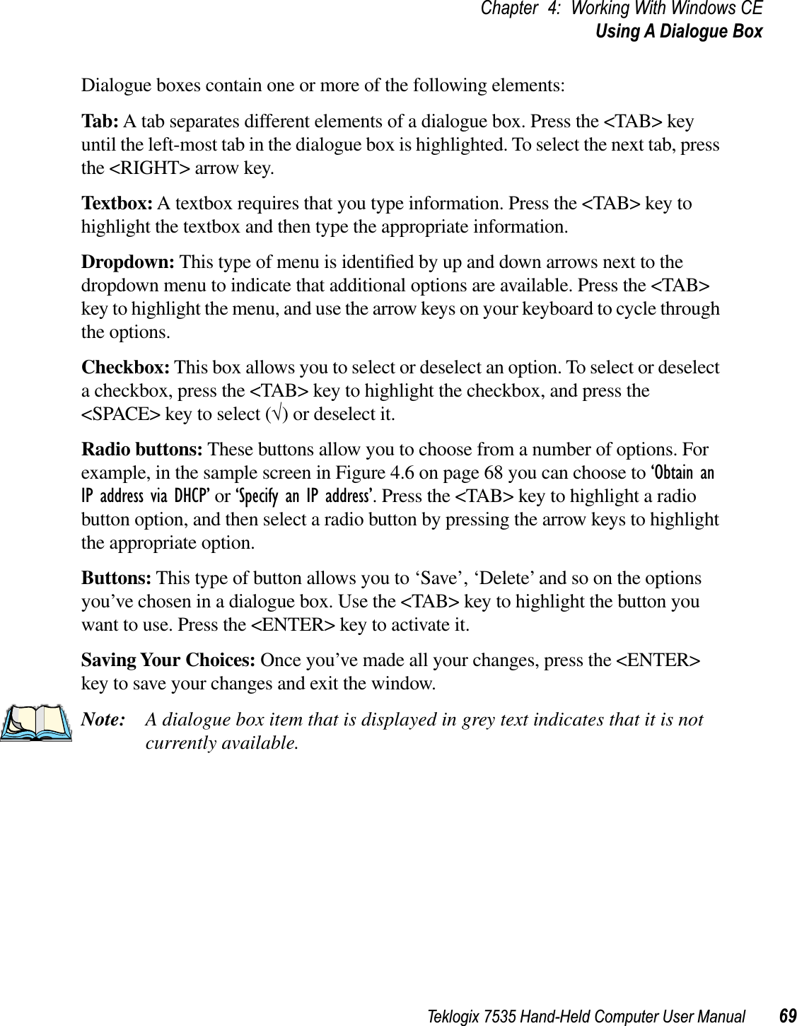 Teklogix 7535 Hand-Held Computer User Manual 69Chapter 4: Working With Windows CEUsing A Dialogue BoxDialogue boxes contain one or more of the following elements:Tab: A tab separates different elements of a dialogue box. Press the &lt;TAB&gt; key until the left-most tab in the dialogue box is highlighted. To select the next tab, press the &lt;RIGHT&gt; arrow key.Textbox: A textbox requires that you type information. Press the &lt;TAB&gt; key to highlight the textbox and then type the appropriate information.Dropdown: This type of menu is identiﬁed by up and down arrows next to the dropdown menu to indicate that additional options are available. Press the &lt;TAB&gt; key to highlight the menu, and use the arrow keys on your keyboard to cycle through the options. Checkbox: This box allows you to select or deselect an option. To select or deselect a checkbox, press the &lt;TAB&gt; key to highlight the checkbox, and press the &lt;SPACE&gt; key to select (√) or deselect it.Radio buttons: These buttons allow you to choose from a number of options. For example, in the sample screen in Figure 4.6 on page 68 you can choose to ‘Obtain an IP address via DHCP’ or ‘Specify an IP address’. Press the &lt;TAB&gt; key to highlight a radio button option, and then select a radio button by pressing the arrow keys to highlight the appropriate option.Buttons: This type of button allows you to ‘Save’, ‘Delete’ and so on the options you’ve chosen in a dialogue box. Use the &lt;TAB&gt; key to highlight the button you want to use. Press the &lt;ENTER&gt; key to activate it.Saving Your Choices: Once you’ve made all your changes, press the &lt;ENTER&gt; key to save your changes and exit the window.Note: A dialogue box item that is displayed in grey text indicates that it is not currently available.