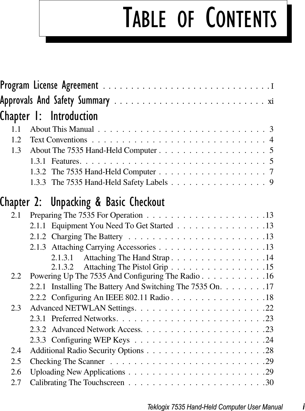 Teklogix 7535 Hand-Held Computer User Manual iTABLE OF CONTENTSProgram License Agreement ..............................IApprovals And Safety Summary ...........................xiChapter 1:  Introduction1.1 About This Manual ............................31.2 Text Conventions.............................41.3 About The 7535 Hand-Held Computer ..................51.3.1 Features...............................51.3.2 The 7535 Hand-Held Computer ..................71.3.3 The 7535 Hand-Held Safety Labels ................9Chapter 2:  Unpacking &amp; Basic Checkout2.1 Preparing The 7535 For Operation ....................132.1.1 Equipment You Need To Get Started ...............132.1.2 Charging The Battery .......................132.1.3 Attaching Carrying Accessories ..................132.1.3.1 Attaching The Hand Strap ................142.1.3.2 Attaching The Pistol Grip ................152.2 Powering Up The 7535 And Conﬁguring The Radio ...........162.2.1 Installing The Battery And Switching The 7535 On........172.2.2 Configuring An IEEE 802.11 Radio ................182.3 Advanced NETWLAN Settings......................222.3.1 Preferred Networks.........................232.3.2 Advanced Network Access.....................232.3.3 Configuring WEP Keys ......................242.4 Additional Radio Security Options....................282.5 Checking The Scanner ..........................292.6 Uploading New Applications.......................292.7 Calibrating The Touchscreen.......................30