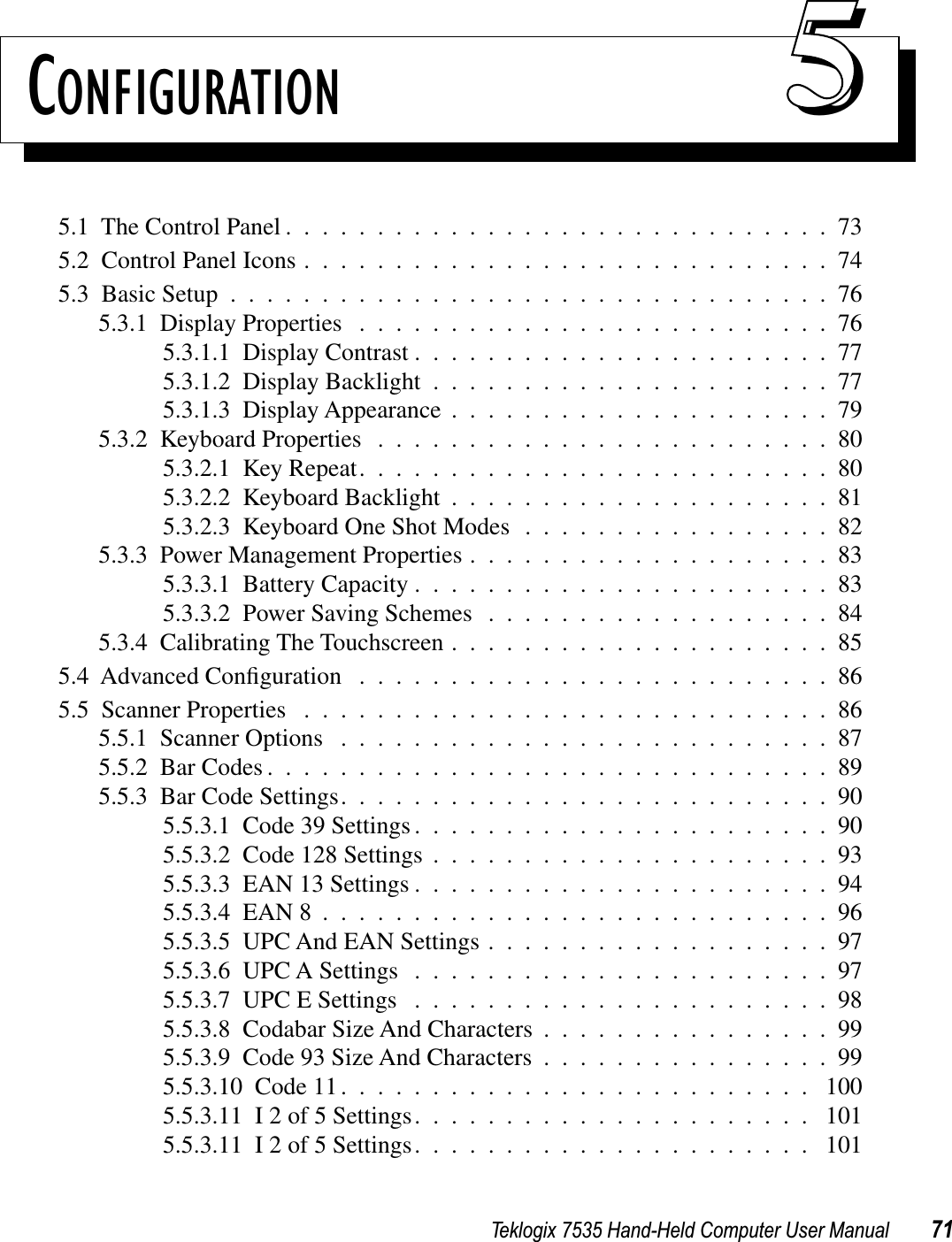 Teklogix 7535 Hand-Held Computer User Manual 71CONFIGURATION 555.1  The Control Panel ..............................735.2  Control Panel Icons .............................745.3  Basic Setup .................................765.3.1  Display Properties ..........................765.3.1.1  Display Contrast .......................775.3.1.2  Display Backlight ......................775.3.1.3  Display Appearance .....................795.3.2  Keyboard Properties .........................805.3.2.1  Key Repeat..........................805.3.2.2  Keyboard Backlight .....................815.3.2.3  Keyboard One Shot Modes .................825.3.3  Power Management Properties ....................835.3.3.1  Battery Capacity .......................835.3.3.2  Power Saving Schemes ...................845.3.4  Calibrating The Touchscreen .....................855.4  Advanced Conﬁguration ..........................865.5  Scanner Properties .............................865.5.1  Scanner Options ...........................875.5.2  Bar Codes ...............................895.5.3  Bar Code Settings...........................905.5.3.1  Code 39 Settings .......................905.5.3.2  Code 128 Settings ......................935.5.3.3  EAN 13 Settings .......................945.5.3.4  EAN 8 ............................965.5.3.5  UPC And EAN Settings ...................975.5.3.6  UPC A Settings .......................975.5.3.7  UPC E Settings .......................985.5.3.8  Codabar Size And Characters ................995.5.3.9  Code 93 Size And Characters ................995.5.3.10  Code 11.......................... 1005.5.3.11  I 2 of 5 Settings...................... 1015.5.3.11  I 2 of 5 Settings...................... 101