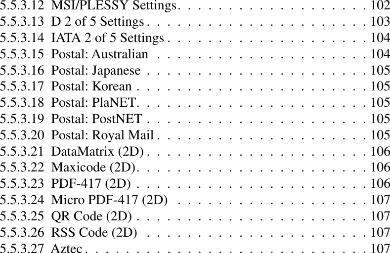 5.5.3.12  MSI/PLESSY Settings...................1025.5.3.13  D 2 of 5 Settings ......................1035.5.3.14  IATA 2 of 5 Settings ....................1045.5.3.15  Postal: Australian .....................1045.5.3.16  Postal: Japanese ......................1055.5.3.17  Postal: Korean .......................1055.5.3.18  Postal: PlaNET.......................1055.5.3.19  Postal: PostNET ......................1055.5.3.20  Postal: Royal Mail .....................1055.5.3.21  DataMatrix (2D) ......................1065.5.3.22  Maxicode (2D).......................1065.5.3.23  PDF-417 (2D) .......................1065.5.3.24  Micro PDF-417 (2D) ...................1075.5.3.25  QR Code (2D) .......................1075.5.3.26  RSS Code (2D) ......................1075.5.3.27  Aztec ............................107