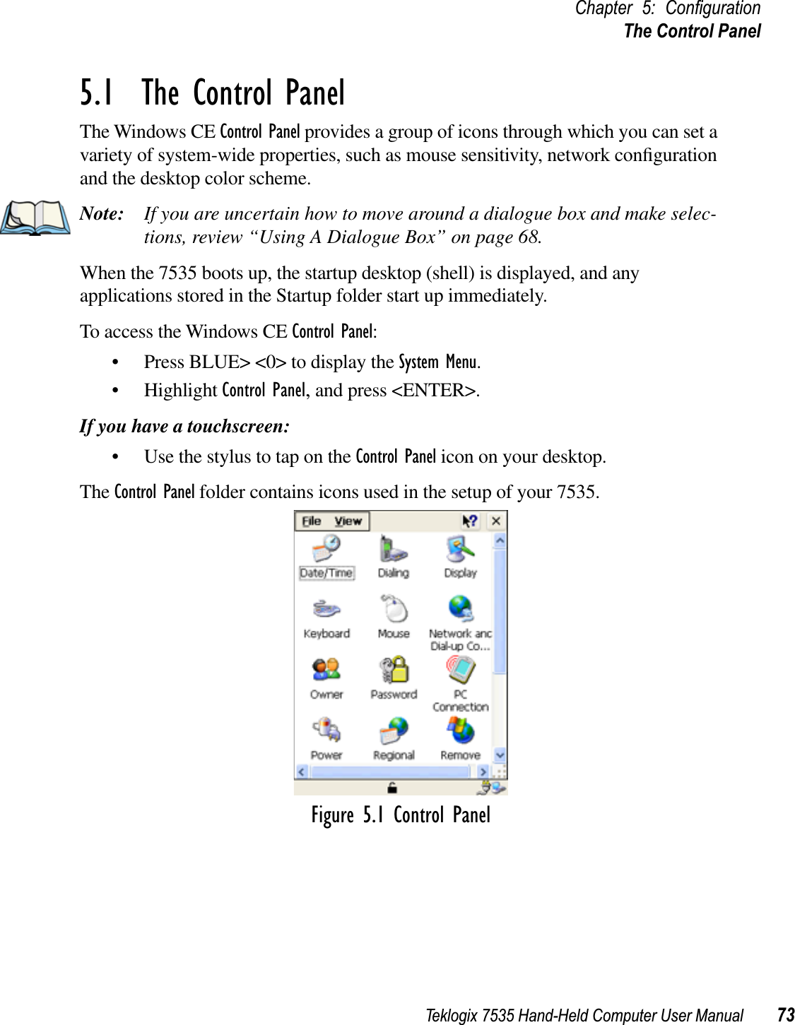 Teklogix 7535 Hand-Held Computer User Manual 73Chapter 5: ConﬁgurationThe Control Panel5.1  The Control PanelThe Windows CE Control Panel provides a group of icons through which you can set a variety of system-wide properties, such as mouse sensitivity, network conﬁguration and the desktop color scheme.Note: If you are uncertain how to move around a dialogue box and make selec-tions, review “Using A Dialogue Box” on page 68.When the 7535 boots up, the startup desktop (shell) is displayed, and any applications stored in the Startup folder start up immediately.To access the Windows CE Control Panel:• Press BLUE&gt; &lt;0&gt; to display the System Menu.• Highlight Control Panel, and press &lt;ENTER&gt;.If you have a touchscreen:• Use the stylus to tap on the Control Panel icon on your desktop.The Control Panel folder contains icons used in the setup of your 7535. Figure 5.1 Control Panel