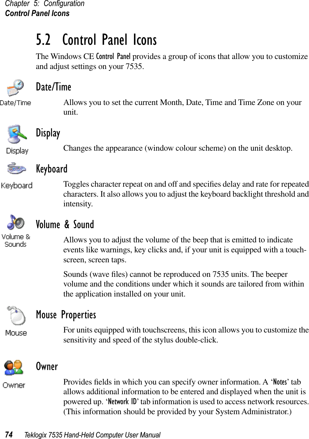 Chapter 5: ConﬁgurationControl Panel Icons74 Teklogix 7535 Hand-Held Computer User Manual5.2  Control Panel IconsThe Windows CE Control Panel provides a group of icons that allow you to customize and adjust settings on your 7535.Date/TimeAllows you to set the current Month, Date, Time and Time Zone on your unit.DisplayChanges the appearance (window colour scheme) on the unit desktop.KeyboardToggles character repeat on and off and speciﬁes delay and rate for repeated characters. It also allows you to adjust the keyboard backlight threshold and intensity.Volume &amp; SoundAllows you to adjust the volume of the beep that is emitted to indicate events like warnings, key clicks and, if your unit is equipped with a touch-screen, screen taps.Sounds (wave ﬁles) cannot be reproduced on 7535 units. The beeper volume and the conditions under which it sounds are tailored from within the application installed on your unit.Mouse PropertiesFor units equipped with touchscreens, this icon allows you to customize the sensitivity and speed of the stylus double-click.OwnerProvides ﬁelds in which you can specify owner information. A ‘Notes’ tab allows additional information to be entered and displayed when the unit is powered up. ‘Network ID’ tab information is used to access network resources. (This information should be provided by your System Administrator.)