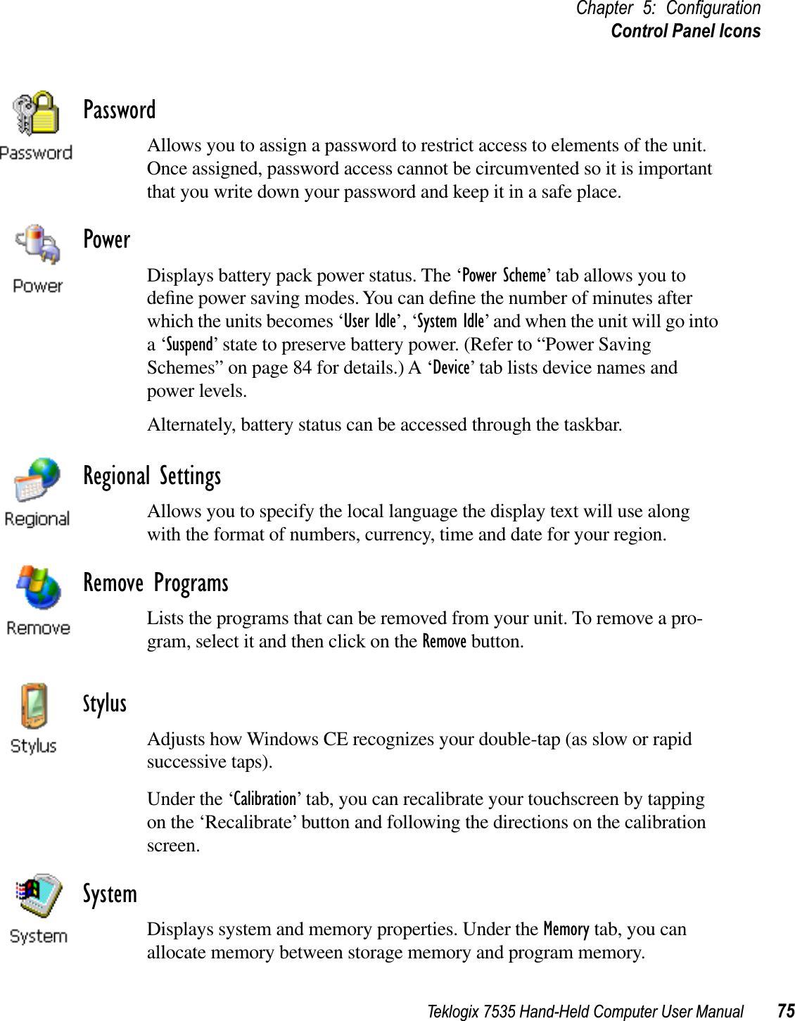 Teklogix 7535 Hand-Held Computer User Manual 75Chapter 5: ConﬁgurationControl Panel IconsPasswordAllows you to assign a password to restrict access to elements of the unit. Once assigned, password access cannot be circumvented so it is important that you write down your password and keep it in a safe place.PowerDisplays battery pack power status. The ‘Power Scheme’ tab allows you to deﬁne power saving modes. You can deﬁne the number of minutes after which the units becomes ‘User Idle’, ‘System Idle’ and when the unit will go into a ‘Suspend’ state to preserve battery power. (Refer to “Power Saving Schemes” on page 84 for details.) A ‘Device’ tab lists device names and power levels.Alternately, battery status can be accessed through the taskbar.Regional SettingsAllows you to specify the local language the display text will use along with the format of numbers, currency, time and date for your region. Remove ProgramsLists the programs that can be removed from your unit. To remove a pro-gram, select it and then click on the Remove button.StylusAdjusts how Windows CE recognizes your double-tap (as slow or rapid successive taps).Under the ‘Calibration’ tab, you can recalibrate your touchscreen by tapping on the ‘Recalibrate’ button and following the directions on the calibration screen.SystemDisplays system and memory properties. Under the Memory tab, you can allocate memory between storage memory and program memory.