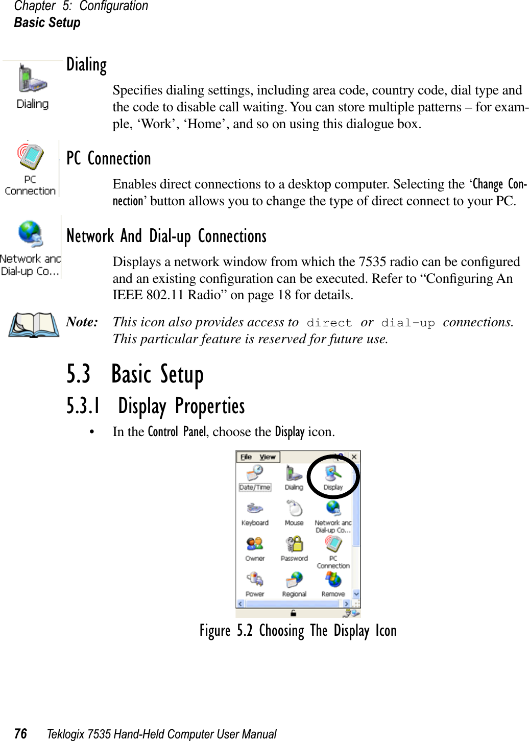 Chapter 5: ConﬁgurationBasic Setup76 Teklogix 7535 Hand-Held Computer User ManualDialingSpeciﬁes dialing settings, including area code, country code, dial type and the code to disable call waiting. You can store multiple patterns – for exam-ple, ‘Work’, ‘Home’, and so on using this dialogue box.PC ConnectionEnables direct connections to a desktop computer. Selecting the ‘Change Con-nection’ button allows you to change the type of direct connect to your PC.Network And Dial-up ConnectionsDisplays a network window from which the 7535 radio can be conﬁgured and an existing conﬁguration can be executed. Refer to “Conﬁguring An IEEE 802.11 Radio” on page 18 for details.Note: This icon also provides access to direct or dial-up connections.This particular feature is reserved for future use.5.3  Basic Setup5.3.1  Display Properties• In the Control Panel, choose the Display icon.Figure 5.2 Choosing The Display Icon