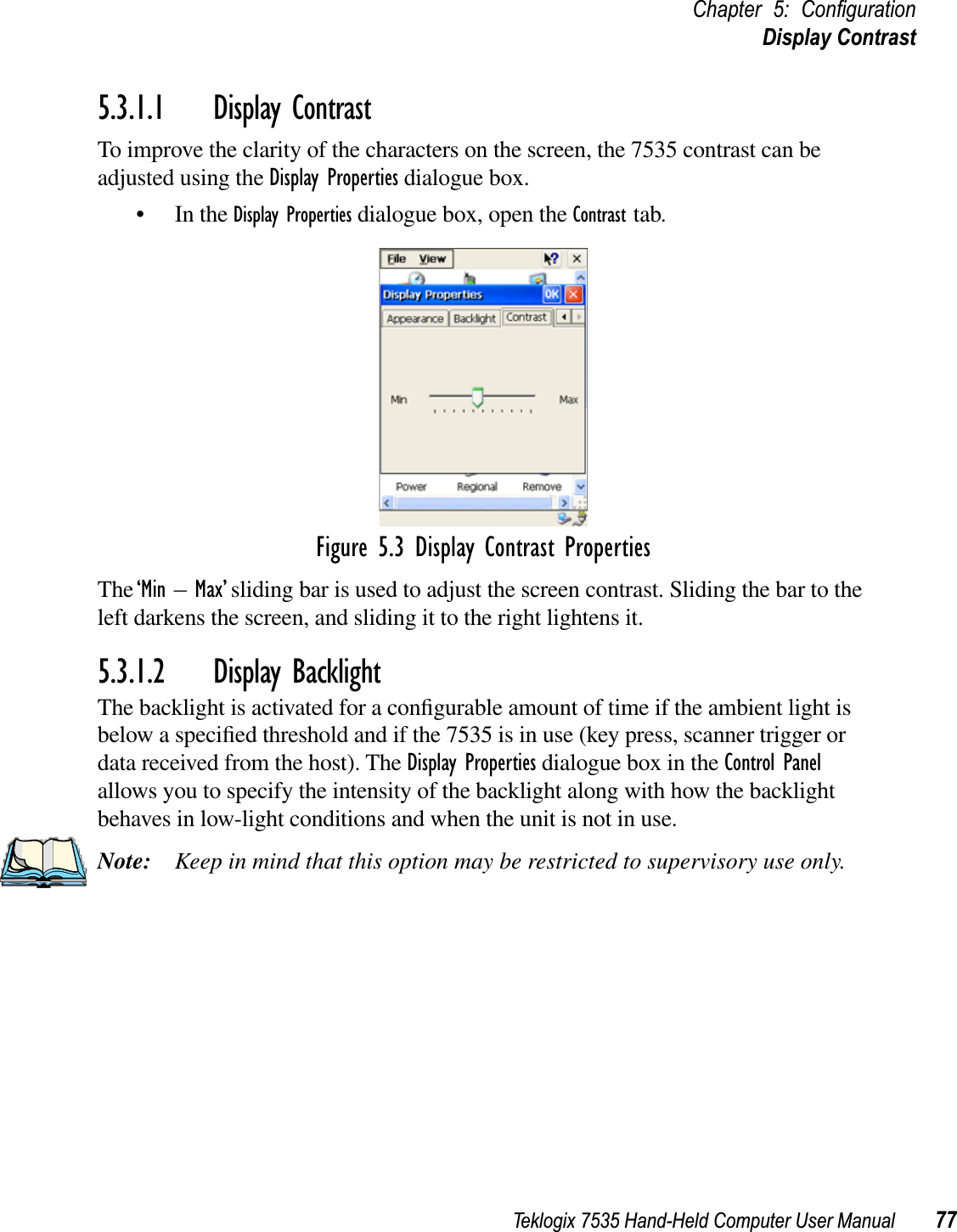 Teklogix 7535 Hand-Held Computer User Manual 77Chapter 5: ConﬁgurationDisplay Contrast5.3.1.1 Display ContrastTo improve the clarity of the characters on the screen, the 7535 contrast can be adjusted using the Display Properties dialogue box.• In the Display Properties dialogue box, open the Contrast tab.Figure 5.3 Display Contrast PropertiesThe‘Min – Max’ sliding bar is used to adjust the screen contrast. Sliding the bar to the left darkens the screen, and sliding it to the right lightens it.5.3.1.2 Display BacklightThe backlight is activated for a conﬁgurable amount of time if the ambient light is below a speciﬁed threshold and if the 7535 is in use (key press, scanner trigger or data received from the host). The Display Properties dialogue box in the Control Panelallows you to specify the intensity of the backlight along with how the backlight behaves in low-light conditions and when the unit is not in use.Note: Keep in mind that this option may be restricted to supervisory use only.