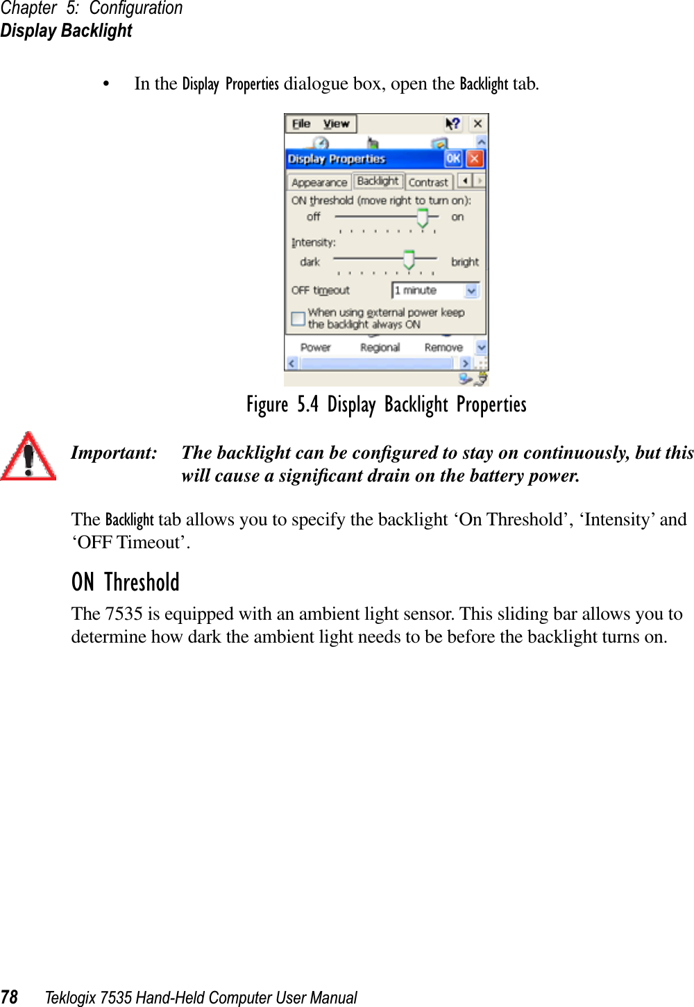 Chapter 5: ConﬁgurationDisplay Backlight78 Teklogix 7535 Hand-Held Computer User Manual• In the Display Properties dialogue box, open the Backlight tab.Figure 5.4 Display Backlight PropertiesImportant: The backlight can be conﬁgured to stay on continuously, but this will cause a signiﬁcant drain on the battery power.The Backlight tab allows you to specify the backlight ‘On Threshold’, ‘Intensity’ and ‘OFF Timeout’.ON ThresholdThe 7535 is equipped with an ambient light sensor. This sliding bar allows you to determine how dark the ambient light needs to be before the backlight turns on.