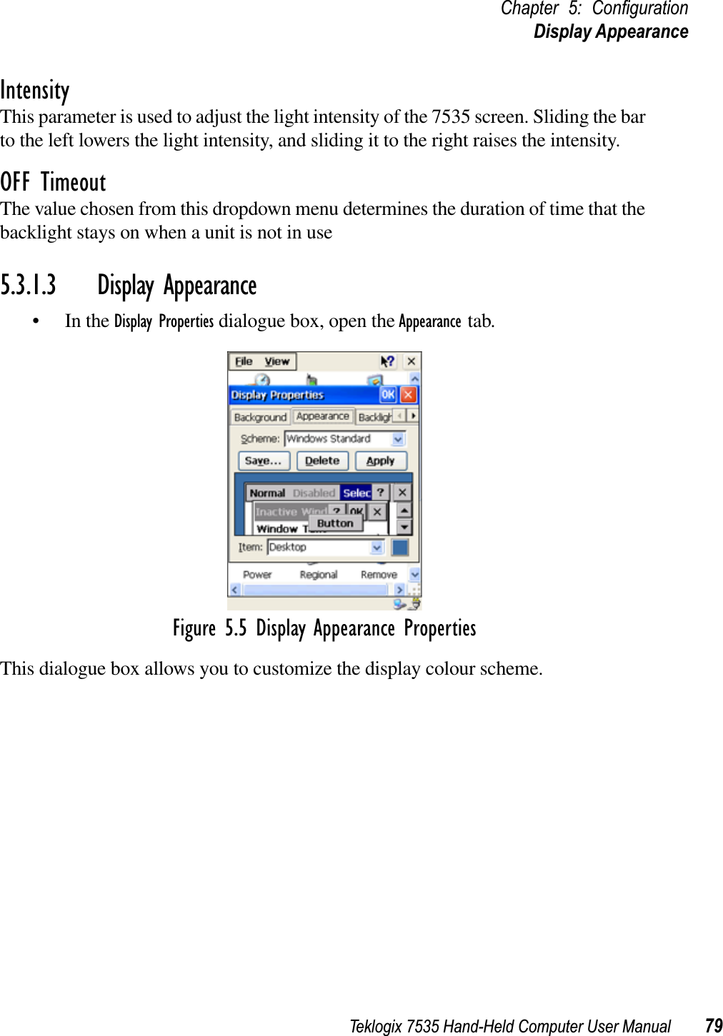 Teklogix 7535 Hand-Held Computer User Manual 79Chapter 5: ConﬁgurationDisplay AppearanceIntensityThis parameter is used to adjust the light intensity of the 7535 screen. Sliding the bar to the left lowers the light intensity, and sliding it to the right raises the intensity.OFF TimeoutThe value chosen from this dropdown menu determines the duration of time that the backlight stays on when a unit is not in use5.3.1.3 Display Appearance• In the Display Properties dialogue box, open the Appearance tab.Figure 5.5 Display Appearance PropertiesThis dialogue box allows you to customize the display colour scheme.