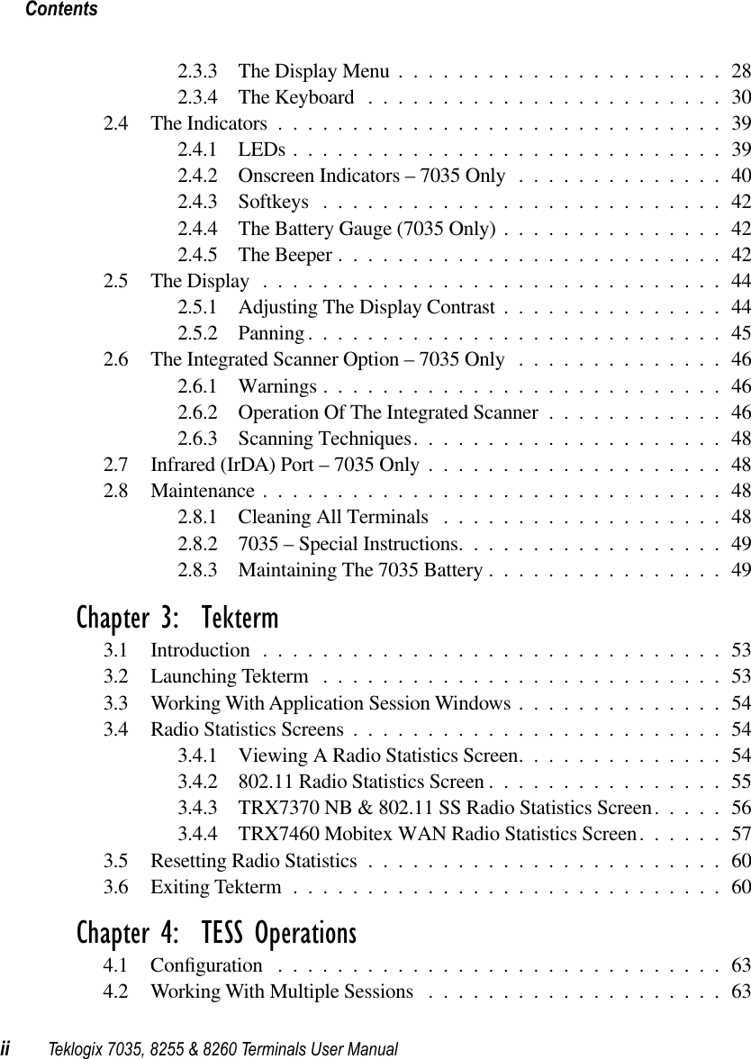  Contentsii Teklogix 7035, 8255 &amp; 8260 Terminals User Manual 2.3.3 The Display Menu ......................282.3.4 The Keyboard ........................302.4 The Indicators ..............................392.4.1 LEDs .............................392.4.2 Onscreen Indicators – 7035 Only ..............402.4.3 Softkeys ...........................422.4.4 The Battery Gauge (7035 Only) ...............422.4.5 The Beeper ..........................422.5 The Display ...............................442.5.1 Adjusting The Display Contrast ...............442.5.2 Panning ............................452.6 The Integrated Scanner Option – 7035 Only ..............462.6.1 Warnings ...........................462.6.2 Operation Of The Integrated Scanner ............462.6.3 Scanning Techniques.....................482.7 Infrared (IrDA) Port – 7035 Only ....................482.8 Maintenance ...............................482.8.1 Cleaning All Terminals ...................482.8.2 7035 – Special Instructions..................492.8.3 Maintaining The 7035 Battery ................49 Chapter 3:  Tekterm 3.1 Introduction ...............................533.2 Launching Tekterm ...........................533.3 Working With Application Session Windows ..............543.4 Radio Statistics Screens .........................543.4.1 Viewing A Radio Statistics Screen..............543.4.2 802.11 Radio Statistics Screen ................553.4.3 TRX7370 NB &amp; 802.11 SS Radio Statistics Screen.....563.4.4 TRX7460 Mobitex WAN Radio Statistics Screen......573.5 Resetting Radio Statistics ........................603.6 Exiting Tekterm .............................60 Chapter 4:  TESS Operations 4.1 Conﬁguration ..............................634.2 Working With Multiple Sessions ....................63