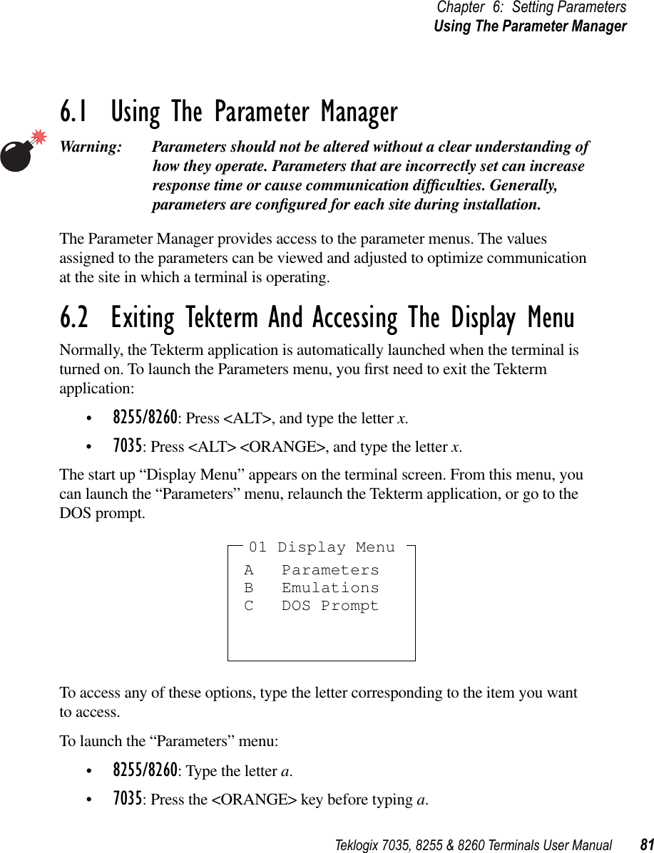 Teklogix 7035, 8255 &amp; 8260 Terminals User Manual 81Chapter 6: Setting ParametersUsing The Parameter Manager6.1  Using The Parameter ManagerWarning: Parameters should not be altered without a clear understanding of how they operate. Parameters that are incorrectly set can increase response time or cause communication difﬁculties. Generally, parameters are conﬁgured for each site during installation.The Parameter Manager provides access to the parameter menus. The values assigned to the parameters can be viewed and adjusted to optimize communication at the site in which a terminal is operating.6.2  Exiting Tekterm And Accessing The Display MenuNormally, the Tekterm application is automatically launched when the terminal is turned on. To launch the Parameters menu, you ﬁrst need to exit the Tekterm application:•8255/8260: Press &lt;ALT&gt;, and type the letter x.•7035: Press &lt;ALT&gt; &lt;ORANGE&gt;, and type the letter x.The start up “Display Menu” appears on the terminal screen. From this menu, you can launch the “Parameters” menu, relaunch the Tekterm application, or go to the DOS prompt.To access any of these options, type the letter corresponding to the item you want to access. To launch the “Parameters” menu:•8255/8260: Type the letter a.•7035: Press the &lt;ORANGE&gt; key before typing a.A ParametersB EmulationsC DOS Prompt01 Display Menu