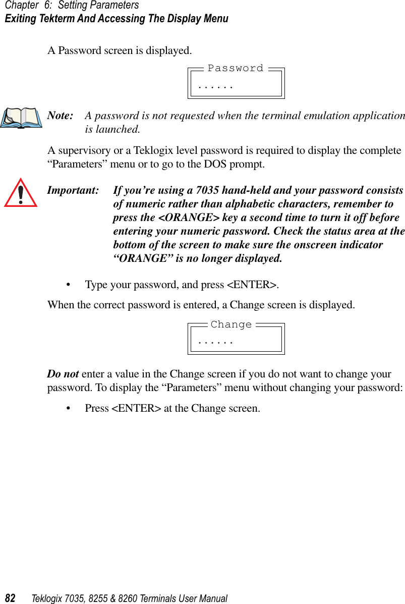 Chapter 6: Setting ParametersExiting Tekterm And Accessing The Display Menu82 Teklogix 7035, 8255 &amp; 8260 Terminals User ManualA Password screen is displayed.Note: A password is not requested when the terminal emulation application is launched.A supervisory or a Teklogix level password is required to display the complete“Parameters” menu or to go to the DOS prompt.Important: If you’re using a 7035 hand-held and your password consists of numeric rather than alphabetic characters, remember to press the &lt;ORANGE&gt; key a second time to turn it off before entering your numeric password. Check the status area at the bottom of the screen to make sure the onscreen indicator “ORANGE” is no longer displayed.•Type your password, and press &lt;ENTER&gt;.When the correct password is entered, a Change screen is displayed.Do not enter a value in the Change screen if you do not want to change your password. To display the “Parameters” menu without changing your password:•Press &lt;ENTER&gt; at the Change screen.. . . . . .Password. . . . . .Change