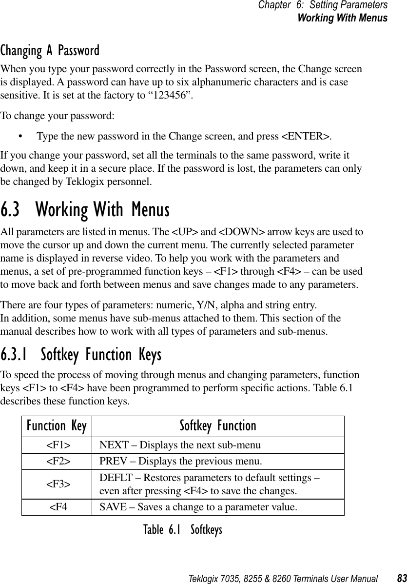 Teklogix 7035, 8255 &amp; 8260 Terminals User Manual 83Chapter 6: Setting ParametersWorking With MenusChanging A PasswordWhen you type your password correctly in the Password screen, the Change screen is displayed. A password can have up to six alphanumeric characters and is case sensitive. It is set at the factory to “123456”. To change your password:•Type the new password in the Change screen, and press &lt;ENTER&gt;.If you change your password, set all the terminals to the same password, write it down, and keep it in a secure place. If the password is lost, the parameters can only be changed by Teklogix personnel.6.3  Working With MenusAll parameters are listed in menus. The &lt;UP&gt; and &lt;DOWN&gt; arrow keys are used to move the cursor up and down the current menu. The currently selected parameter name is displayed in reverse video. To help you work with the parameters and menus, a set of pre-programmed function keys – &lt;F1&gt; through &lt;F4&gt; – can be used to move back and forth between menus and save changes made to any parameters.There are four types of parameters: numeric, Y/N, alpha and string entry. In addition, some menus have sub-menus attached to them. This section of the manual describes how to work with all types of parameters and sub-menus.6.3.1  Softkey Function KeysTo speed the process of moving through menus and changing parameters, function keys &lt;F1&gt; to &lt;F4&gt; have been programmed to perform speciﬁc actions. Table 6.1 describes these function keys.Table 6.1  SoftkeysFunction Key Softkey Function&lt;F1&gt; NEXT – Displays the next sub-menu&lt;F2&gt; PREV – Displays the previous menu.&lt;F3&gt; DEFLT – Restores parameters to default settings – even after pressing &lt;F4&gt; to save the changes.&lt;F4 SAVE – Saves a change to a parameter value.