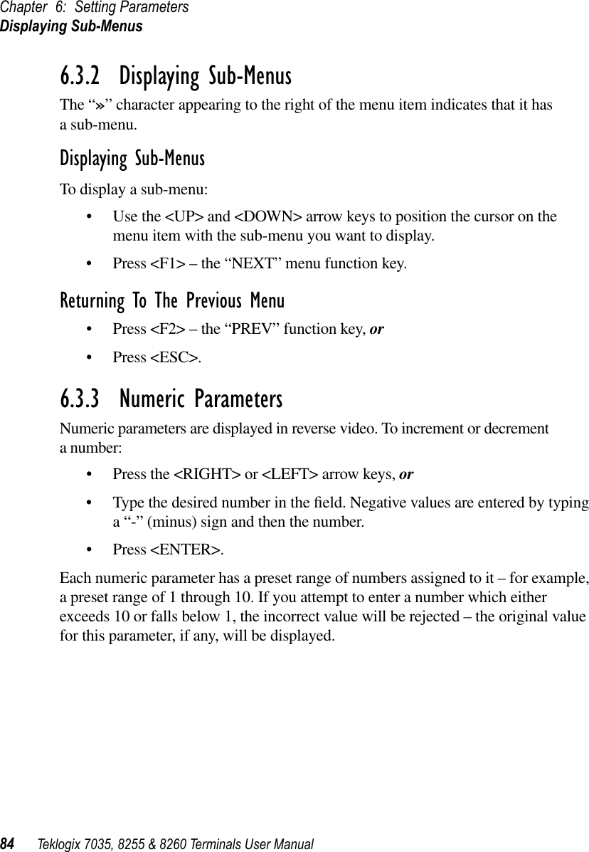 Chapter 6: Setting ParametersDisplaying Sub-Menus84 Teklogix 7035, 8255 &amp; 8260 Terminals User Manual6.3.2  Displaying Sub-MenusThe “»” character appearing to the right of the menu item indicates that it has a sub-menu.Displaying Sub-MenusTo display a sub-menu:•Use the &lt;UP&gt; and &lt;DOWN&gt; arrow keys to position the cursor on the menu item with the sub-menu you want to display.•Press &lt;F1&gt; – the “NEXT” menu function key.Returning To The Previous Menu•Press &lt;F2&gt; – the “PREV” function key, or•Press &lt;ESC&gt;.6.3.3  Numeric ParametersNumeric parameters are displayed in reverse video. To increment or decrement a number:•Press the &lt;RIGHT&gt; or &lt;LEFT&gt; arrow keys, or•Type the desired number in the ﬁeld. Negative values are entered by typing a “-” (minus) sign and then the number. •Press &lt;ENTER&gt;.Each numeric parameter has a preset range of numbers assigned to it – for example, a preset range of 1 through 10. If you attempt to enter a number which either exceeds 10 or falls below 1, the incorrect value will be rejected – the original value for this parameter, if any, will be displayed.