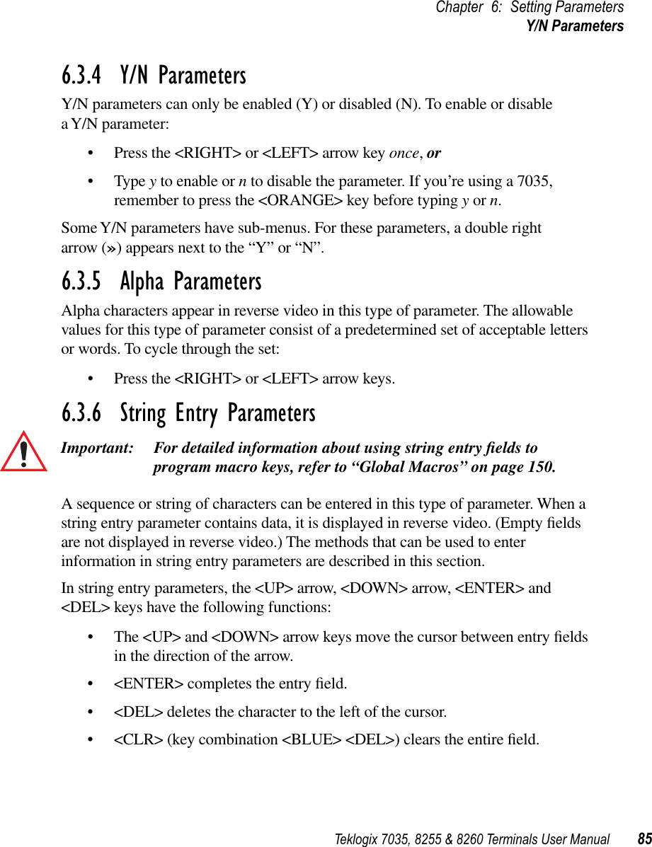 Teklogix 7035, 8255 &amp; 8260 Terminals User Manual 85Chapter 6: Setting ParametersY/N Parameters6.3.4  Y/N ParametersY/N parameters can only be enabled (Y) or disabled (N). To enable or disable a Y/N parameter:•Press the &lt;RIGHT&gt; or &lt;LEFT&gt; arrow key once, or•Type y to enable or n to disable the parameter. If you’re using a 7035, remember to press the &lt;ORANGE&gt; key before typing y or n. Some Y/N parameters have sub-menus. For these parameters, a double right arrow (») appears next to the “Y” or “N”.6.3.5  Alpha ParametersAlpha characters appear in reverse video in this type of parameter. The allowable values for this type of parameter consist of a predetermined set of acceptable letters or words. To cycle through the set:•Press the &lt;RIGHT&gt; or &lt;LEFT&gt; arrow keys.6.3.6  String Entry ParametersImportant: For detailed information about using string entry ﬁelds to program macro keys, refer to “Global Macros” on page 150.A sequence or string of characters can be entered in this type of parameter. When a string entry parameter contains data, it is displayed in reverse video. (Empty ﬁelds are not displayed in reverse video.) The methods that can be used to enter information in string entry parameters are described in this section.In string entry parameters, the &lt;UP&gt; arrow, &lt;DOWN&gt; arrow, &lt;ENTER&gt; and &lt;DEL&gt; keys have the following functions:•The &lt;UP&gt; and &lt;DOWN&gt; arrow keys move the cursor between entry ﬁelds in the direction of the arrow.•&lt;ENTER&gt; completes the entry ﬁeld.•&lt;DEL&gt; deletes the character to the left of the cursor.•&lt;CLR&gt; (key combination &lt;BLUE&gt; &lt;DEL&gt;) clears the entire ﬁeld.