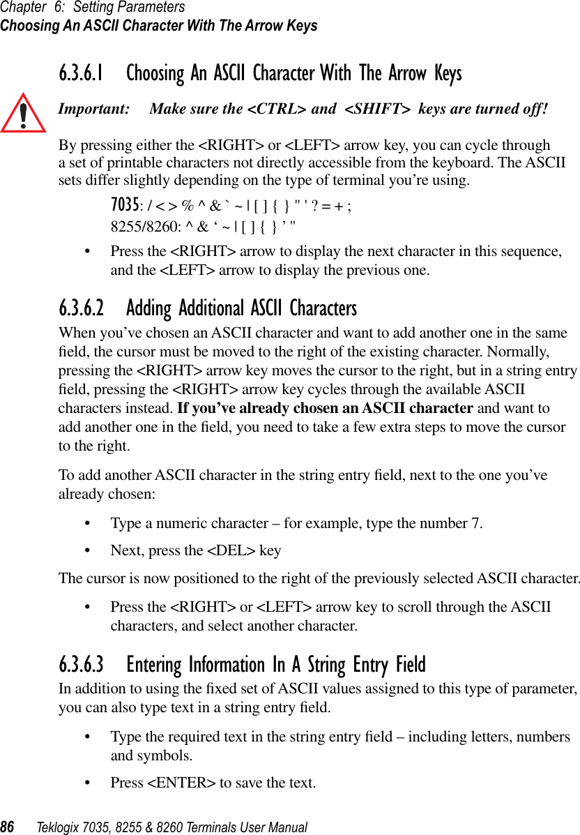 Chapter 6: Setting ParametersChoosing An ASCII Character With The Arrow Keys86 Teklogix 7035, 8255 &amp; 8260 Terminals User Manual6.3.6.1 Choosing An ASCII Character With The Arrow KeysImportant: Make sure the &lt;CTRL&gt; and &lt;SHIFT&gt; keys are turned off! By pressing either the &lt;RIGHT&gt; or &lt;LEFT&gt; arrow key, you can cycle through a set of printable characters not directly accessible from the keyboard. The ASCII sets differ slightly depending on the type of terminal you’re using.7035: / &lt; &gt; % ^ &amp; ` ~ | [ ] { } &quot; &apos; ? = + ;8255/8260: ^ &amp; ‘ ~ | [ ] { } ’ &quot; •Press the &lt;RIGHT&gt; arrow to display the next character in this sequence, and the &lt;LEFT&gt; arrow to display the previous one.6.3.6.2 Adding Additional ASCII CharactersWhen you’ve chosen an ASCII character and want to add another one in the same ﬁeld, the cursor must be moved to the right of the existing character. Normally, pressing the &lt;RIGHT&gt; arrow key moves the cursor to the right, but in a string entry ﬁeld, pressing the &lt;RIGHT&gt; arrow key cycles through the available ASCII characters instead. If you’ve already chosen an ASCII character and want to add another one in the ﬁeld, you need to take a few extra steps to move the cursor to the right.To add another ASCII character in the string entry ﬁeld, next to the one you’ve already chosen:•Type a numeric character – for example, type the number 7.•Next, press the &lt;DEL&gt; keyThe cursor is now positioned to the right of the previously selected ASCII character.•Press the &lt;RIGHT&gt; or &lt;LEFT&gt; arrow key to scroll through the ASCII characters, and select another character.6.3.6.3 Entering Information In A String Entry FieldIn addition to using the ﬁxed set of ASCII values assigned to this type of parameter, you can also type text in a string entry ﬁeld.•Type the required text in the string entry ﬁeld – including letters, numbers and symbols.•Press &lt;ENTER&gt; to save the text.