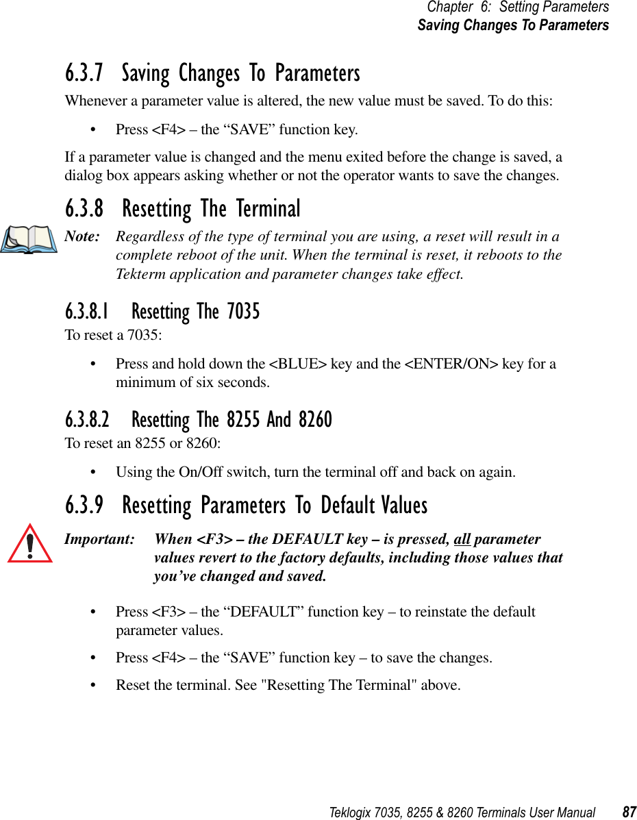 Teklogix 7035, 8255 &amp; 8260 Terminals User Manual 87Chapter 6: Setting ParametersSaving Changes To Parameters6.3.7  Saving Changes To ParametersWhenever a parameter value is altered, the new value must be saved. To do this:•Press &lt;F4&gt; – the “SAVE” function key.If a parameter value is changed and the menu exited before the change is saved, a dialog box appears asking whether or not the operator wants to save the changes.6.3.8  Resetting The TerminalNote: Regardless of the type of terminal you are using, a reset will result in a complete reboot of the unit. When the terminal is reset, it reboots to the Tekterm application and parameter changes take effect.6.3.8.1 Resetting The 7035To reset a 7035:•Press and hold down the &lt;BLUE&gt; key and the &lt;ENTER/ON&gt; key for a minimum of six seconds.6.3.8.2 Resetting The 8255 And 8260To reset an 8255 or 8260:•Using the On/Off switch, turn the terminal off and back on again.6.3.9  Resetting Parameters To Default ValuesImportant: When &lt;F3&gt; – the DEFAULT key – is pressed, all parameter values revert to the factory defaults, including those values that you’ve changed and saved.•Press &lt;F3&gt; – the “DEFAULT” function key – to reinstate the default parameter values.•Press &lt;F4&gt; – the “SAVE” function key – to save the changes.•Reset the terminal. See &quot;Resetting The Terminal&quot; above.