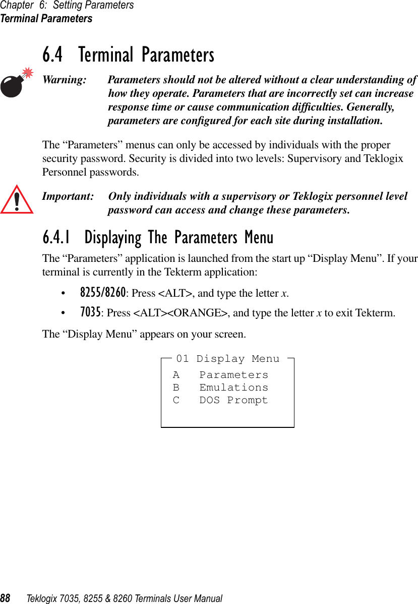 Chapter 6: Setting ParametersTerminal Parameters88 Teklogix 7035, 8255 &amp; 8260 Terminals User Manual6.4  Terminal ParametersWarning: Parameters should not be altered without a clear understanding of how they operate. Parameters that are incorrectly set can increase response time or cause communication difﬁculties. Generally, parameters are conﬁgured for each site during installation.The “Parameters” menus can only be accessed by individuals with the proper security password. Security is divided into two levels: Supervisory and Teklogix Personnel passwords. Important: Only individuals with a supervisory or Teklogix personnel level password can access and change these parameters.6.4.1  Displaying The Parameters MenuThe “Parameters” application is launched from the start up “Display Menu”. If your terminal is currently in the Tekterm application:•8255/8260: Press &lt;ALT&gt;, and type the letter x.•7035: Press &lt;ALT&gt;&lt;ORANGE&gt;, and type the letter x to exit Tekterm.The “Display Menu” appears on your screen.A ParametersB EmulationsC DOS Prompt01 Display Menu