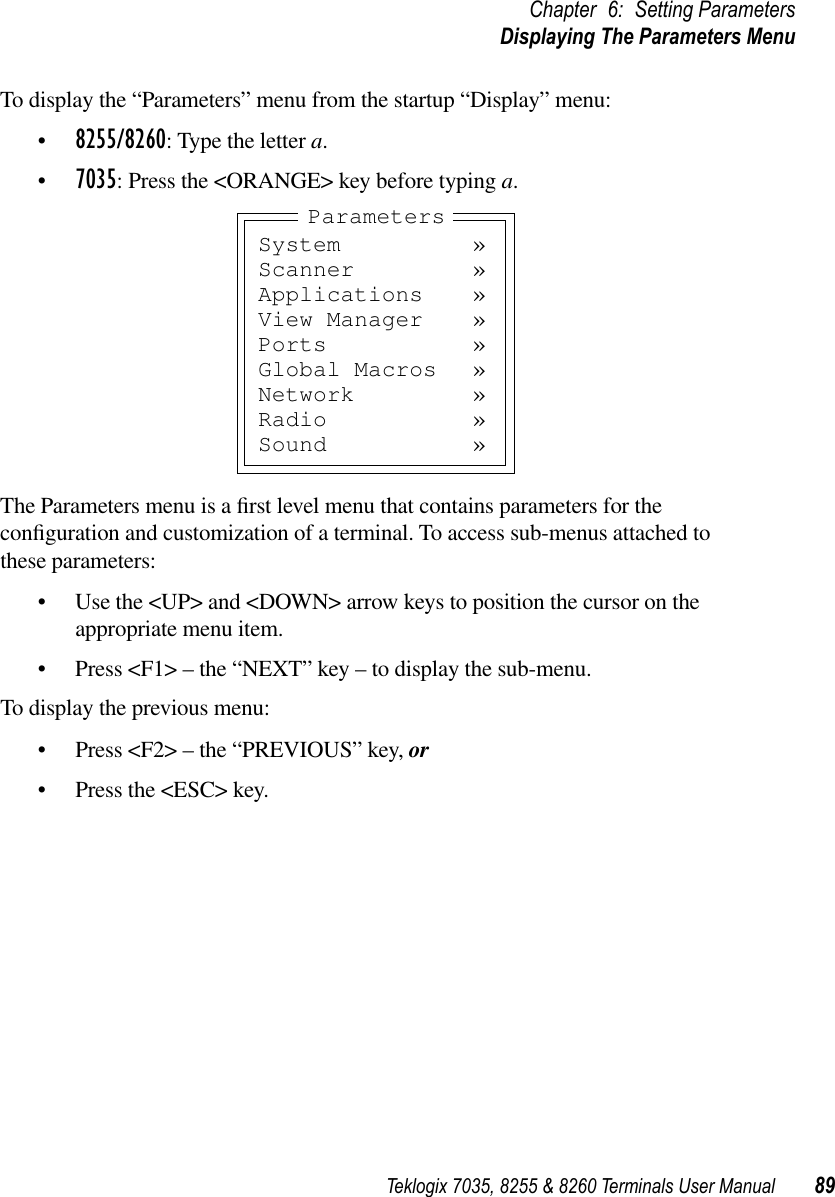 Teklogix 7035, 8255 &amp; 8260 Terminals User Manual 89Chapter 6: Setting ParametersDisplaying The Parameters MenuTo display the “Parameters” menu from the startup “Display” menu:•8255/8260: Type the letter a.•7035: Press the &lt;ORANGE&gt; key before typing a.The Parameters menu is a ﬁrst level menu that contains parameters for the conﬁguration and customization of a terminal. To access sub-menus attached to these parameters:•Use the &lt;UP&gt; and &lt;DOWN&gt; arrow keys to position the cursor on the appropriate menu item.•Press &lt;F1&gt; – the “NEXT” key – to display the sub-menu.To display the previous menu:•Press &lt;F2&gt; – the “PREVIOUS” key, or•Press the &lt;ESC&gt; key.System »Scanner »Applications »View Manager »Ports »Global Macros »Network »Radio »Sound »Parameters