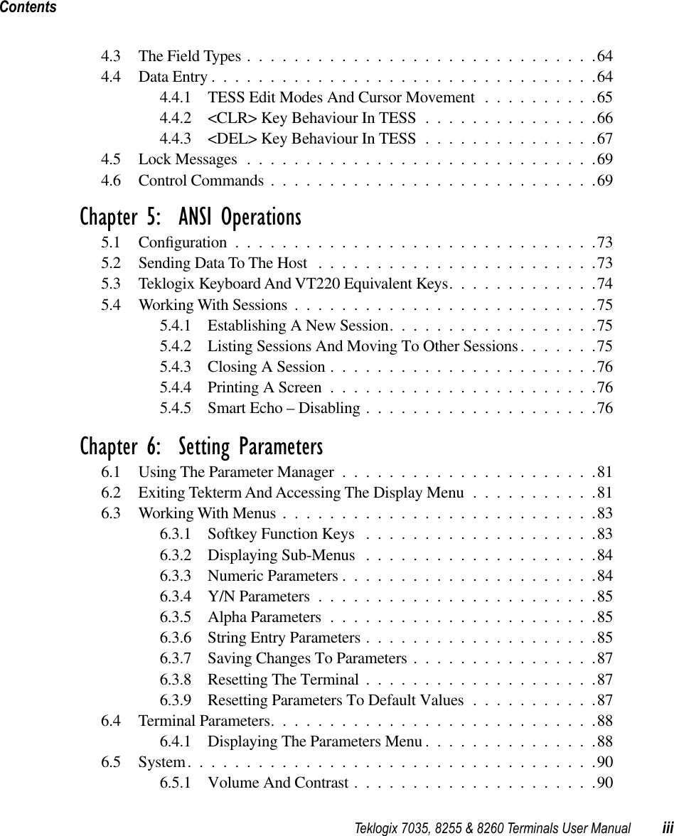  Teklogix 7035, 8255 &amp; 8260 Terminals User Manual iiiContents 4.3 The Field Types ..............................644.4 Data Entry .................................644.4.1 TESS Edit Modes And Cursor Movement ..........654.4.2 &lt;CLR&gt; Key Behaviour In TESS ...............664.4.3 &lt;DEL&gt; Key Behaviour In TESS ...............674.5 Lock Messages ..............................694.6 Control Commands ............................69 Chapter 5:  ANSI Operations 5.1 Conﬁguration ...............................735.2 Sending Data To The Host ........................735.3 Teklogix Keyboard And VT220 Equivalent Keys.............745.4 Working With Sessions ..........................755.4.1 Establishing A New Session..................755.4.2 Listing Sessions And Moving To Other Sessions.......755.4.3 Closing A Session .......................765.4.4 Printing A Screen .......................765.4.5 Smart Echo – Disabling ....................76 Chapter 6:  Setting Parameters 6.1 Using The Parameter Manager ......................816.2 Exiting Tekterm And Accessing The Display Menu ...........816.3 Working With Menus ...........................836.3.1 Softkey Function Keys ....................836.3.2 Displaying Sub-Menus ....................846.3.3 Numeric Parameters ......................846.3.4 Y/N Parameters ........................856.3.5 Alpha Parameters .......................856.3.6 String Entry Parameters ....................856.3.7 Saving Changes To Parameters ................876.3.8 Resetting The Terminal ....................876.3.9 Resetting Parameters To Default Values ...........876.4 Terminal Parameters............................886.4.1 Displaying The Parameters Menu ...............886.5 System...................................906.5.1 Volume And Contrast .....................90