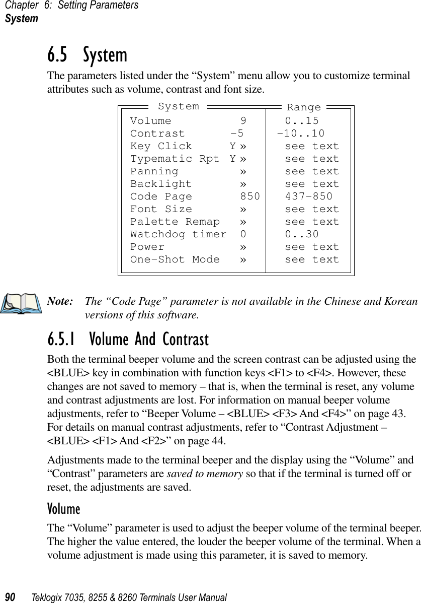 Chapter 6: Setting ParametersSystem90 Teklogix 7035, 8255 &amp; 8260 Terminals User Manual6.5  SystemThe parameters listed under the “System” menu allow you to customize terminal attributes such as volume, contrast and font size.Note: The “Code Page” parameter is not available in the Chinese and Korean versions of this software.6.5.1  Volume And ContrastBoth the terminal beeper volume and the screen contrast can be adjusted using the &lt;BLUE&gt; key in combination with function keys &lt;F1&gt; to &lt;F4&gt;. However, these changes are not saved to memory – that is, when the terminal is reset, any volume and contrast adjustments are lost. For information on manual beeper volume adjustments, refer to “Beeper Volume – &lt;BLUE&gt; &lt;F3&gt; And &lt;F4&gt;” on page 43. For details on manual contrast adjustments, refer to “Contrast Adjustment – &lt;BLUE&gt; &lt;F1&gt; And &lt;F2&gt;” on page 44.Adjustments made to the terminal beeper and the display using the “Volume” and “Contrast” parameters are saved to memory so that if the terminal is turned off or reset, the adjustments are saved.VolumeThe “Volume” parameter is used to adjust the beeper volume of the terminal beeper. The higher the value entered, the louder the beeper volume of the terminal. When a volume adjustment is made using this parameter, it is saved to memory.Volume 9 0..15Contrast -5 -10..10Key Click Y » see textTypematic Rpt Y » see textPanning » see textBacklight » see textCode Page 850 437-850Font Size » see textPalette Remap » see textWatchdog timer 0 0..30Power » see textOne-Shot Mode » see textRangeSystem