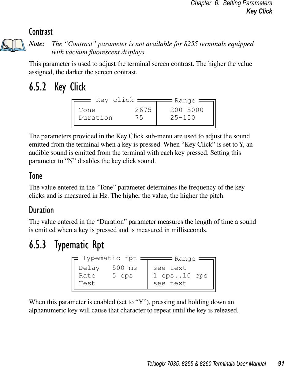 Teklogix 7035, 8255 &amp; 8260 Terminals User Manual 91Chapter 6: Setting ParametersKey ClickContrastNote: The “Contrast” parameter is not available for 8255 terminals equipped with vacuum ﬂuorescent displays.This parameter is used to adjust the terminal screen contrast. The higher the value assigned, the darker the screen contrast.6.5.2  Key ClickThe parameters provided in the Key Click sub-menu are used to adjust the sound emitted from the terminal when a key is pressed. When “Key Click” is set to Y, an audible sound is emitted from the terminal with each key pressed. Setting this parameter to “N” disables the key click sound.ToneThe value entered in the “Tone” parameter determines the frequency of the key clicks and is measured in Hz. The higher the value, the higher the pitch.DurationThe value entered in the “Duration” parameter measures the length of time a sound is emitted when a key is pressed and is measured in milliseconds.6.5.3  Typematic RptWhen this parameter is enabled (set to “Y”), pressing and holding down an alphanumeric key will cause that character to repeat until the key is released.Tone 2675 200-5000Duration 75 25-150RangeKey clickDelay 500 ms see textRate 5 cps 1 cps..10 cpsTest see textRangeTypematic rpt