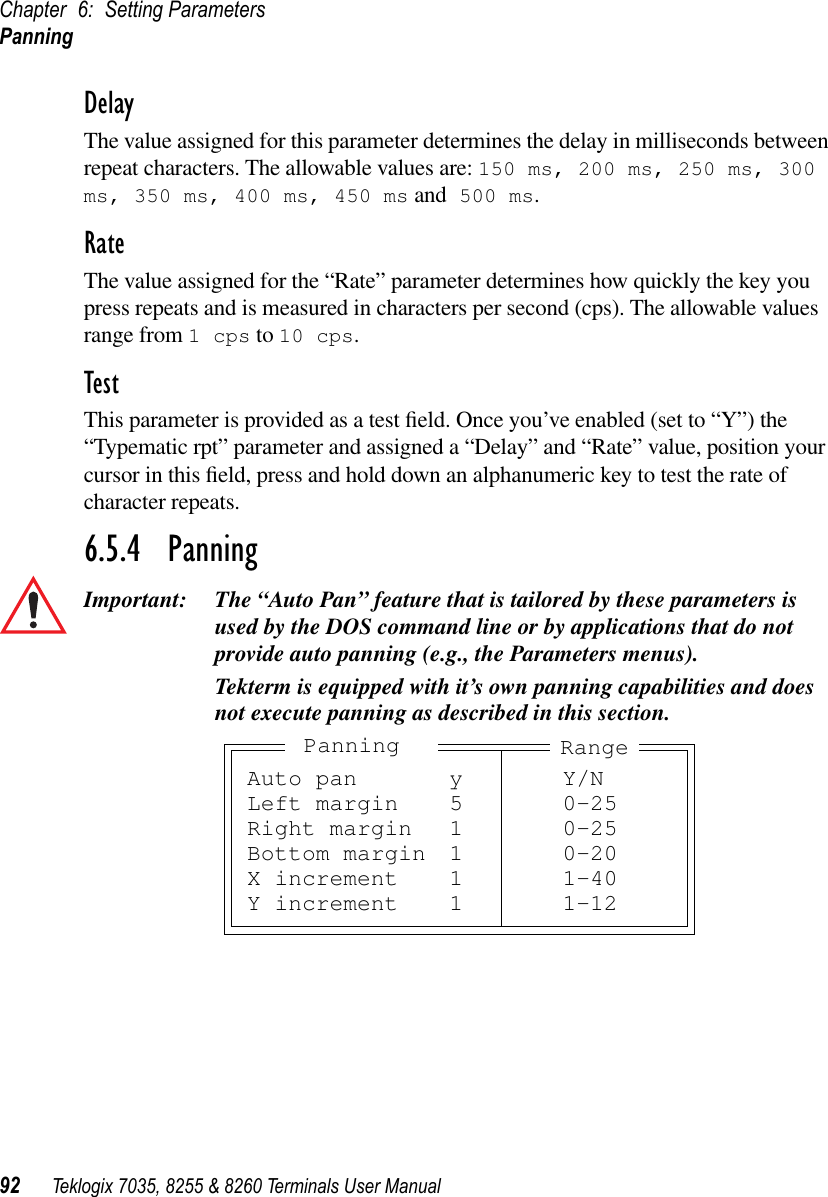 Chapter 6: Setting ParametersPanning92 Teklogix 7035, 8255 &amp; 8260 Terminals User ManualDelayThe value assigned for this parameter determines the delay in milliseconds between repeat characters. The allowable values are: 150 ms, 200 ms, 250 ms, 300 ms, 350 ms, 400 ms, 450 ms and 500 ms.RateThe value assigned for the “Rate” parameter determines how quickly the key you press repeats and is measured in characters per second (cps). The allowable values range from 1 cps to 10 cps.TestThis parameter is provided as a test ﬁeld. Once you’ve enabled (set to “Y”) the “Typematic rpt” parameter and assigned a “Delay” and “Rate” value, position your cursor in this ﬁeld, press and hold down an alphanumeric key to test the rate of character repeats.6.5.4  PanningImportant: The “Auto Pan” feature that is tailored by these parameters is used by the DOS command line or by applications that do not provide auto panning (e.g., the Parameters menus).Tekterm is equipped with it’s own panning capabilities and does not execute panning as described in this section.Auto pan y Y/NLeft margin 5 0-25Right margin 1 0-25Bottom margin 1 0-20X increment 1 1-40Y increment 1 1-12RangePanning